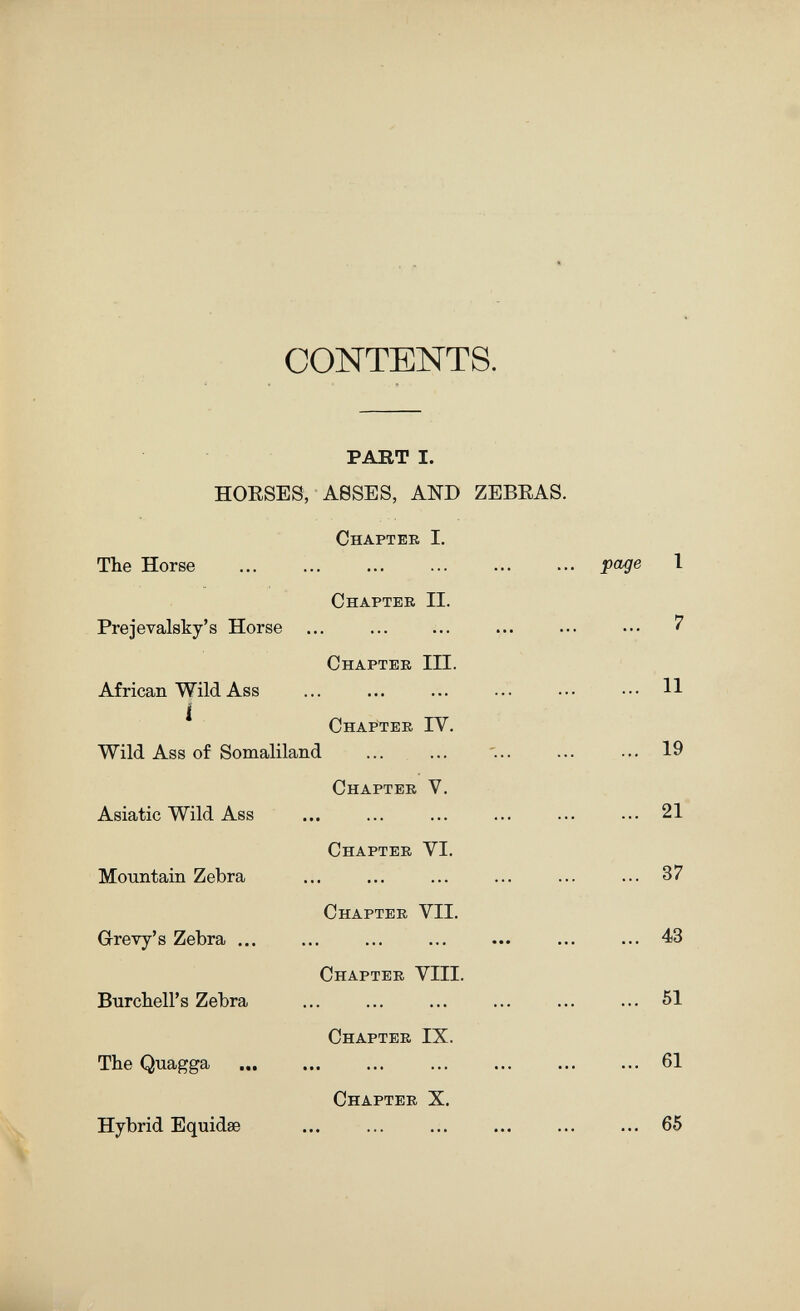 CONTENTS. PAKT I. HOESES, ASSES, AND ZEBRAS. Chapter I. The Horse Prejevalsky's Horse ... African Wild Ass í Wild Ass of Somaliland Asiatic Wild Ass Mountain Zebra Gi-revy's Zebra ... Burclieirs Zebra The Quagga Hybrid Equidse Chapter II. Chapter III. Chapter IV. Chapter V. Chapter VI. Chapter VII. Chapter VIII. Chapter IX. Chapter X. page 1 ... 7 ... 11 ... 19 ... 21 ... 37 ... 43 ... 51 ... 61 ... 65