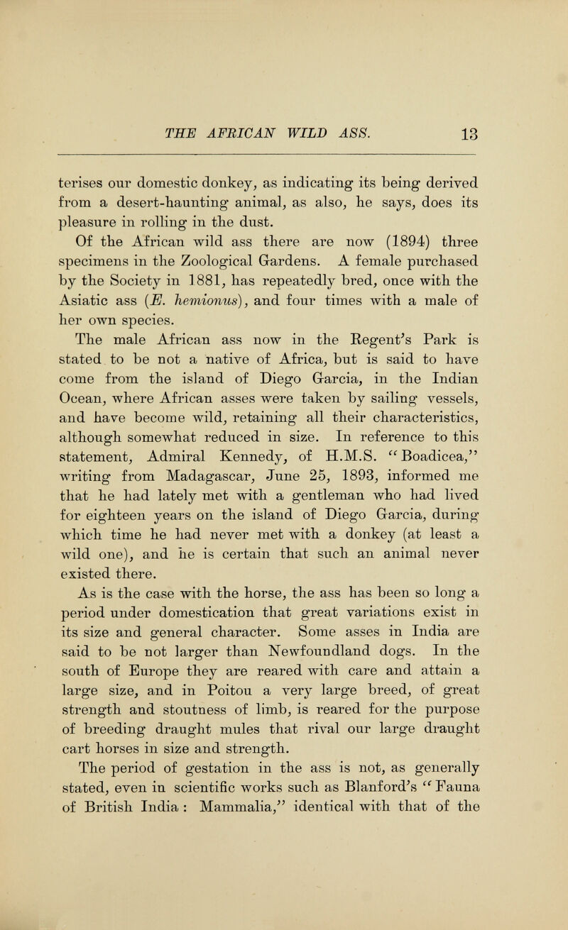 ТШ AFRICAN WILD ASS. 13 terises our domestic donkey, as indicating its being derived from a desert-baunting animal, as also, he says, does its pleasure in rolling in the dust. Of the African wild ass there are now (1894) three specimens in the Zoological Gardens. A female purchased by the Society in 1881, has repeatedly bred, once with the Asiatic ass {E. hemionus), and four times with a male of her own species. The male African ass now in the Regent's Park is stated to be not a native of Africa, but is said to have come from the island of Diego G-arcia, in the Indian Ocean, where African asses were taken by sailing vessels, and have become wild, retaining all their characteristics, although somewhat reduced in size. In reference to this statement. Admiral Kennedy, of ÏÏ.M.S. Boadicea, writing from Madagascar, June 25, 1893, informed me that he had lately met with a gentleman who had lived for eighteen years on the island of Diego Garcia, during which time he had never met with a donkey (at least a wild one), and he is certain that such an animal never existed there. As is the case with the horse, the ass has been so long a period under domestication that great variations exist in its size and general character. Some asses in India are said to be not larger than Newfoundland dogs. In the south of Europe they are reared with care and attain a large size, and in Poitou a very large breed, of great strength and stoutness of limb, is reared for the purpose of breeding draught mules that rival our large draught cart horses in size and strength. The period of gestation in the ass is not, as generally stated, even in scientific works such as Blanford^s Fauna of British India : Mammalia,^' identical with that of the