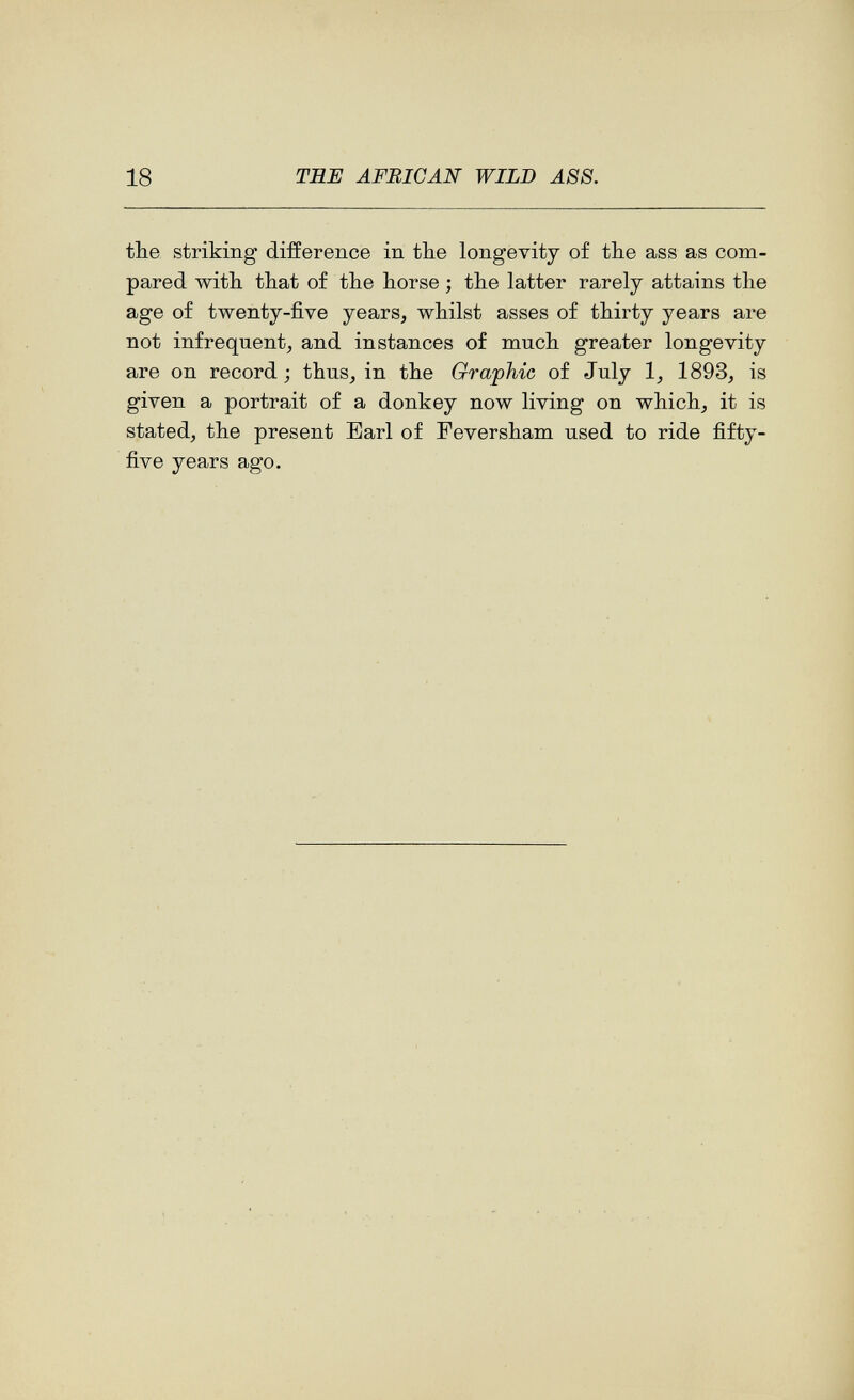 18 TBE AFRICAN WILD ASS. the striking difference in the longevity of the ass as com¬ pared with that of the horse ; the latter rarely attains the age of twenty-five years, whilst asses of thirty years are not infrequent, and instances of much greater longevity are on record; thus, in the Graphic of July 1, 1893, is given a portrait of a donkey now living on which, it is stated, the present Earl of Feversham used to ride fifty- five years ago.
