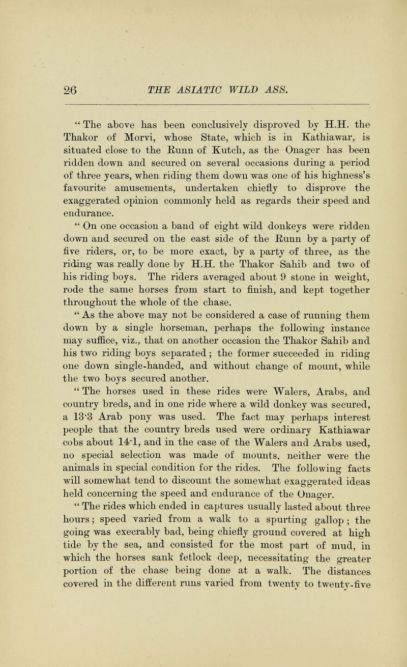 26 THE ASIATIC WILD ASS.  The above has been conclusively disproved by H.H. the Thakor of Morvi, whose State, which is in Kathiawar, is situated close to the Eunn of Kutch, as the Onager has been ridden down and secured on several occasions during a period of three years, when riding them down was one of his highness'» favourite amusements, undertaken chiefly to disprove the exaggerated opinion commonly held as regards their speed and endurance.  On one occasion a band of eight wild donkeys were ridden down and secured on the east side of the ßunn by a party of five riders, or, to be more exact, by a party of three, as the riding was really done by H.H. the Thakor Sahib and two of his riding boys. The riders averaged about 9 stone in weight, rode the same horses from start to finish, and kept together throughout the whole of the chase.  As the above may not be considered a case of running them down by a single horseman, perhaps the following instance may sufiice, viz., that on another occasion the Thakor Sahib and his two riding boys separated ; the former succeeded in riding one down single-handed, and without change of mount, while the two boys secured another.  The horses used in these rides were Walers, Arabs, and country breds, and in one ride where a wild donkey was secured, a 133 Arab pony was used. The fact may perhaps interest people that the country breds used were ordinary Kathiawar cobs about 14-1, and in the case of the Walers and Arabs used, no special selection was made of mounts, neither were the animals in special condition for the rides. The following facts will somewhat tend to discount the somewhat exaggerated ideas held concerning the speed and endurance of the Onager.  The rides which ended in captures usually lasted about three hours ; speed varied from a walk to a spurting gallop ; the going was execrably bad, being chiefly ground covered at high tide by the sea, and consisted for the most part of mud, in which the horses sank fetlock deep, necessitating the greater portion of the chase being done at a walk. The distances covered in the different runs varied from twenty to twenty-five