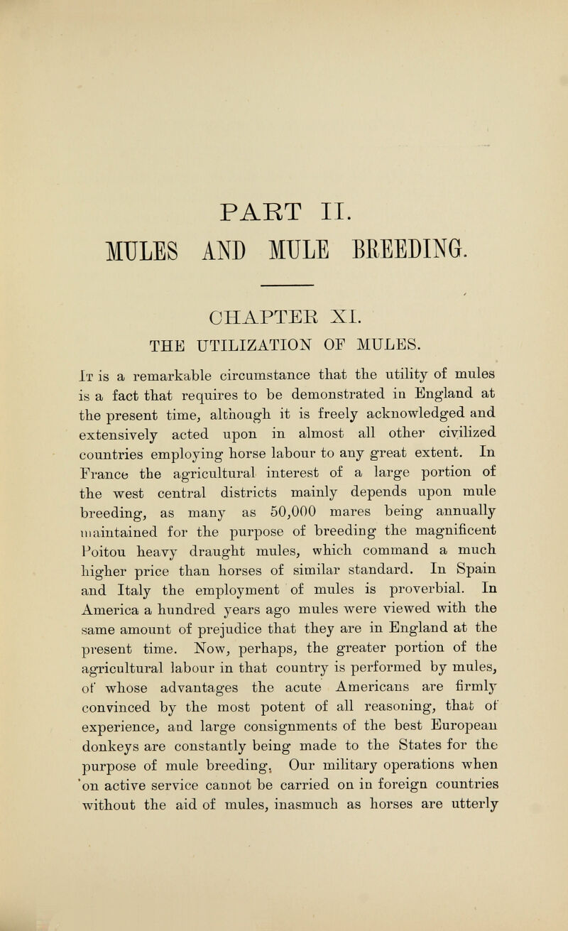 PART II. MULES AND MULE BREEDING. CHAPTER XI. THE UTILIZATION OF MULES. It is a remarkable circumstance that the utility of mules is a fact that requires to be demonstrated in England at the present time, although it is freely acknowledged and extensively acted upon in almost all other civilized countries employing horse labour to any great extent. In France the agricultural interest of a large portion of the west central districts mainly depends upon mule breeding, as many as 50,000 mares being annually maintained for the purpose of breeding the magnificent Poitou heavy draught mules, which command a much higher price than horses of similar standard. In Spain and Italy the employment of mules is proverbial. In America a hundred years ago mules were viewed with the same amount of prejudice that they are in England at the present time. Now, perhaps, the greater portion of the agricultural labour in that country is performed by mules, of whose advantages the acute Americans are firmly convinced by the most potent of all reasoning, that of experience, and large consignments of the best European donkeys are constantly being made to the States for the purpose of mule breeding, Our military operations when 'on active service cannot be carried on in foreign countries without the aid of mules, inasmuch as horses are utterly