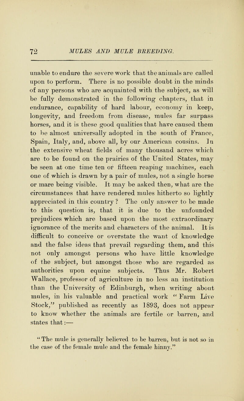 72 MULES AND MULE BREEDING. unable to endure the severe work that the animals are called upon to perform. There is no possible doubt in the minds of any persons who are acquainted with the subject^ as will be fully demonstrated in the following chapters, that in endurance, capability of hard labour, economy in keep, longevity, and freedom from disease, mules far surpass horses, and it is these good qualities that have caused them to be almost universally adopted in the south of France, Spain, Italy, and, above all, by our American cousins. ] n the extensive wheat fields of many thousand acres which are to be found on the prairies of the United States, may be seen at one time ten or fifteen reaping machines, each one of which is drawn by a pair of mules, not a single horse or mare being visible. It may be asked then, what are the circumstances that have rendered mules hitherto so lightly appreciated in this country ? The only answer to be made to this question is, that it is due to the unfounded prejudices which are based upon the most extraordinary ignorance of the merits and characters of the animal. It is difficult to conceive or overstate the want of knowledge and the false ideas that prevail regarding them, and this not only amongst persons who have little knowledge of the subject, but amongst those who are regarded as authorities upon equine subjects. Thus Mr. Robert Wallace, professor of agriculture in no less an institution than the University of Edinburgh, when writing about mnles, in his valuable and practical work  Farm Live Stock,'' published as recently as 1893, does not appear to know whether the animals are fertile or barren, and states that :—  The mule is generally believed to be barren, but is not so in the case of the female mule and the female hinny.