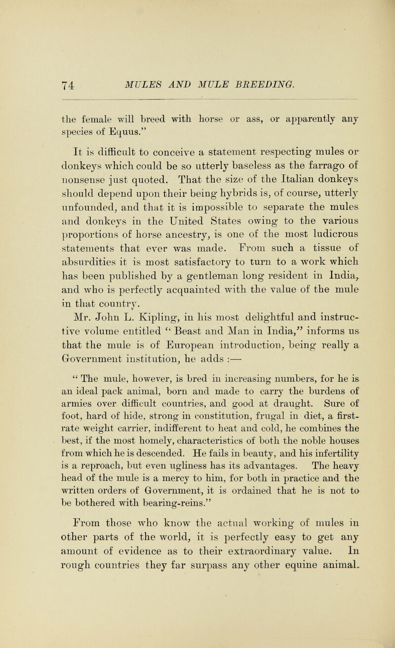 1 74 MULES AND MULE BREEDING. the female will breed with horse or ass, or apparently any species of Equus. It is difficult to conceive a statement respecting mules or donkeys which could be so utterly baseless as the farrago of nonsense just quoted. That the size of the Italian donkeys should depend upon their being hybrids is^ of course^ utterly unfounded, and that it is impossible to separate the mules and donkeys in the United States owing to the various ])roportions of horse ancestry, is one of the most ludicrous statements that ever was made. From such a tissue of absurdities it is most satisfactory to turn to a work which has been published by a gentleman long resident in India,, and who is perfectly acquainted with the value of the mule in that country. Mr. John L. Kipling, in his most delightful and instruc¬ tive volume entitled  Beast and Man in India,informs us that the mule is of European introduction, being really a Government institution, he adds :—  The mule, however, is bred in increasing numbers, for he is an ideal pack animal, born and made to carry the burdens of armies over difficult countries, and good at draught. Sure of foot, hard of hide, strong in constitution, frugal in diet, a first- rate weight carrier, indifferent to heat and cold, he combines the best, if the most homely, characteristics of both the noble houses from which he is descended. He fails in beauty, and his infertility is a reproach, but even ugliness has its advantages. The heavy head of the mule is a mercy to him, for both in practice and the written orders of Government, it is ordained that he is not to be bothered vsdth bearing-reins. From those \vho know the actual working of mules in other parts of the world, it is perfectly easy to get any amount of evidence as to their extraordinary value. In rough countries they far surpass any other equine animal.