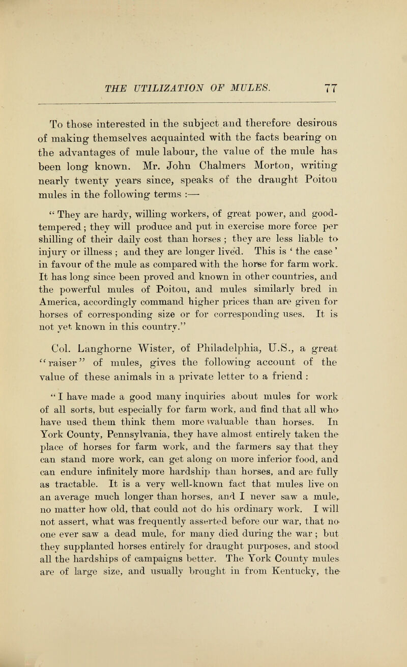 THE UTILIZATION OF MULES. 77 To those interested in tlie subject and therefore desirous of making themselves acquainted with the facts bearing on the advantages of mule labour, the value of the mule has been long known. Mr. John Chalmers Morton, Avriting nearly twenty years since, speaks of the draught Poitou mules in the following terms ;—  They are hardy, willing workers, of great power, and good- tempered ; they will produce and put in exercise more force per shilling of their daily cost than horses ; they are less liable to injury or illness ; and they are longer lived. This is ' the case ' in favour of the mule as compared with the horse for farm work. It has long since been proved and known in other countries, and the powerful mules of Poitou, and mules similarly bred in America, accordingly command higher prices than are given for horses of corresponding size or for corresponding uses. It is not yet known in this country. Col. Langhorne Wister, of Philadelphia, U.S., a great raiser of mules, gives the following account of the value of these animals in a private letter to a friend :  I have made a good many inquiries about mules for work of all sorts, but especially for farm work, and find that all who have used them tliink them more ^valuable than horses. In York County, Pennsylvania, they have almost entirely taken the place of horses for farm work, and the farmers say that they can stand more work, can get along on more inferior food, and can endure infinitely more hardship than horses, and are fully as tractable. It is a very well-known fact that mules live on an average much longer than horses, and I never saw a mule,, no matter how old, that could not do his ordinary work. I will not assert, what was frequently asseirted before our war, that no one ever saw a dead mule, for many died during the war ; but they supplanted horses entirely for draught purposes, and stood all the hardships of campaigns better. The York County mules are of large size, and usually brought in from Kentucky, the-