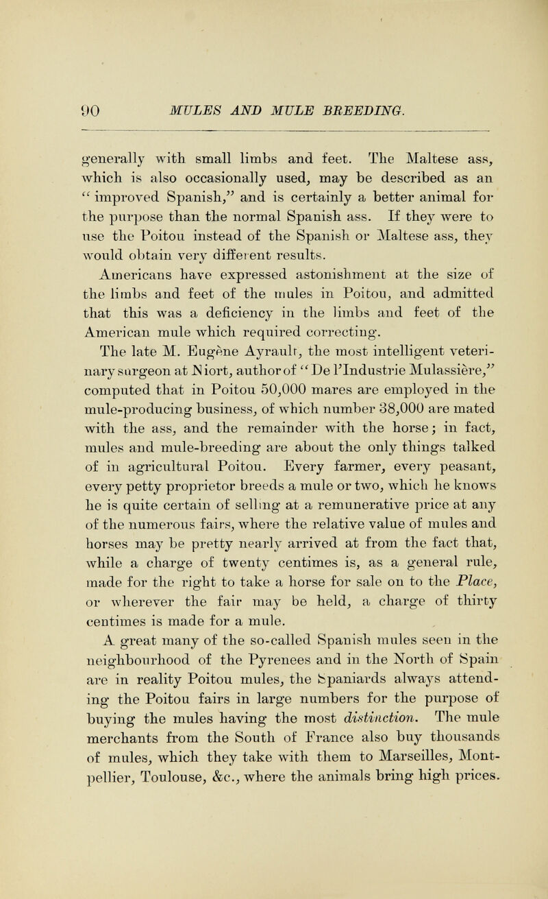 00 MULES AND MULE BREEDING. generally with small limbs and feet. The Maltese ass, which is also occasionally used, may be described as an  improved Spanish, and is certainly a better animal for the purpose than the normal Spanish ass. If they were to use the Poitou instead of the Spanish or Maltese ass, they would obtain very different results. Americans have expressed astonishment at the size of the limbs and feet of the in ules in Poitou, and admitted that this was a deficiency in the limbs and feet of the American mule which required correcting. The late M. Eugene Ayraulr, the most intelligent veteri¬ nary sargeon at JSiort, author of De FIndustrie Mulassière, computed that in Poitou 50,000 mares are employed in the mule-producing business, of which number 38,000 are mated with the ass, and the remainder \vith the horse; in fact, mules and mule-breeding are about the only things talked of in agricultural Poitou. Every farmer, every peasant, every petty proprietor breeds a mule or two, which he knows he is quite certain of selling at a remunerative price at any of the numerous fairs, where the relative value of miiles and horses may be pretty nearly arrived at from the fact that, лvhile a charge of twenty centimes is, as a general rule, made for the right to take a horse for sale on to the Place, or лvherever the fair may be held, a charge of thirty centimes is made for a mule. A great many of the so-called Spanish mules seen in the neighbourhood of the Pyrenees and in the North of Spain are in reality Poitou mules, the Spaniards always attend¬ ing the Poitou fairs in large numbers for the purpose of buying the mules having the most distinction. The mule merchants from the South of France also buy thousands of mules, which they take with them to Marseilles, Mont¬ pellier, Toulouse, &c., where the animals bring high prices.