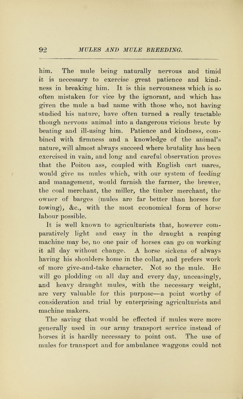 92 MULES AND MULE BREEDING. Mm. The mule being naturally nervous and timid it is necessary to exercise great patience and kind¬ ness in breaking liim. It is this nervousness which is so often mistaken for vice by the ignorant, and which has given the mule a bad name with those who, not having studied his nature, have often turned a really tractable though nervous animal into a dangerous vicious brute by beating and ill-using him. Patience and kindness, com¬ bined with firmness and a knowledge of the animal's nature, will almost always succeed where brutality has been exercised in vain, and long and careful observation proves that the Poitou ass, coupled with English cai't mares, would give us mules луЫсЬ, with our system of feeding and management, лУоиМ furnish the farmer, the brewer, the coal merchant, the miller, the timber merchant, the owner of barges (mules are far better than horses for towing), &c., with the most economical form of horse labour possible. It is well кполуп to agriculturists that^ however com¬ paratively light and easy in the draught a reaping machine may be, no one pair of horses can go on working it all day without change. A horse sickens of always having his shoulders home in the collar, and prefers woi-k of more give-and-take character. Not so the mule. He will go plodding on all day and every day, unceasingly, and heavy draught mules, with the necessary weight, are very valuable for this purpose—a point worthy of consideration and trial by enterprising agriculturists and machine makers. The saving that would be effected if mules were more generally used in our army transport service instead of horses it is hardly necessary to point out. The use of mules for transport and for ambulance waggons could not