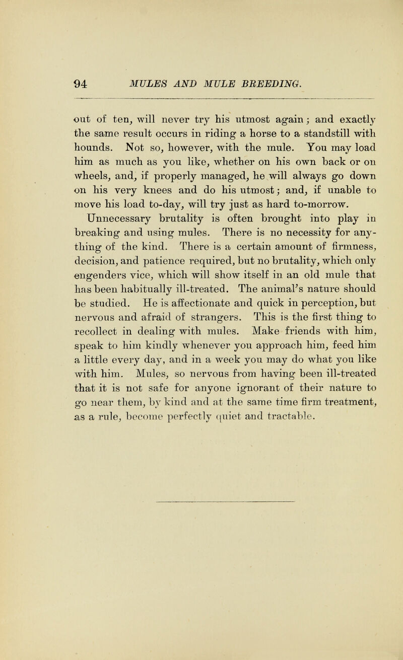 94 MULES AND MULE BREEDING. out of ten^ will never try his utmost again ; and exactly the same result occurs in riding a horse to a standstill with hounds. Not so, however, with the mule. You may load him as much as you like, whether on his own back or on wheels, and, if properly managed, he will always go down on his very knees and do his utmost ; and, if unable to move his load to-day, will try just as hard to-morrow. Unnecessary brutality is often brought into play in breaking and using mules. There is no necessity for any¬ thing of the kind. There is a certain amount of firmness, decision, and patience required, but no brutality, which only engenders vice, which will show itself in an old mule that has been habitually ill-treated. The animal's nature should be studied. He is affectionate and quick in perception, but nervous and afraid of strangers. This is the first thing to recollect in dealing with mules. Make friends with him, speak to him kindly whenever you approach him, feed him a little every day, and in a week you may do what you like \vith him. Mules, so nervous from having been ill-treated that it is not safe for anyone ignorant of their nature to go near them, by kind and at the same time firm treatment, as a rule, become perfectly (|uiet and tractable.