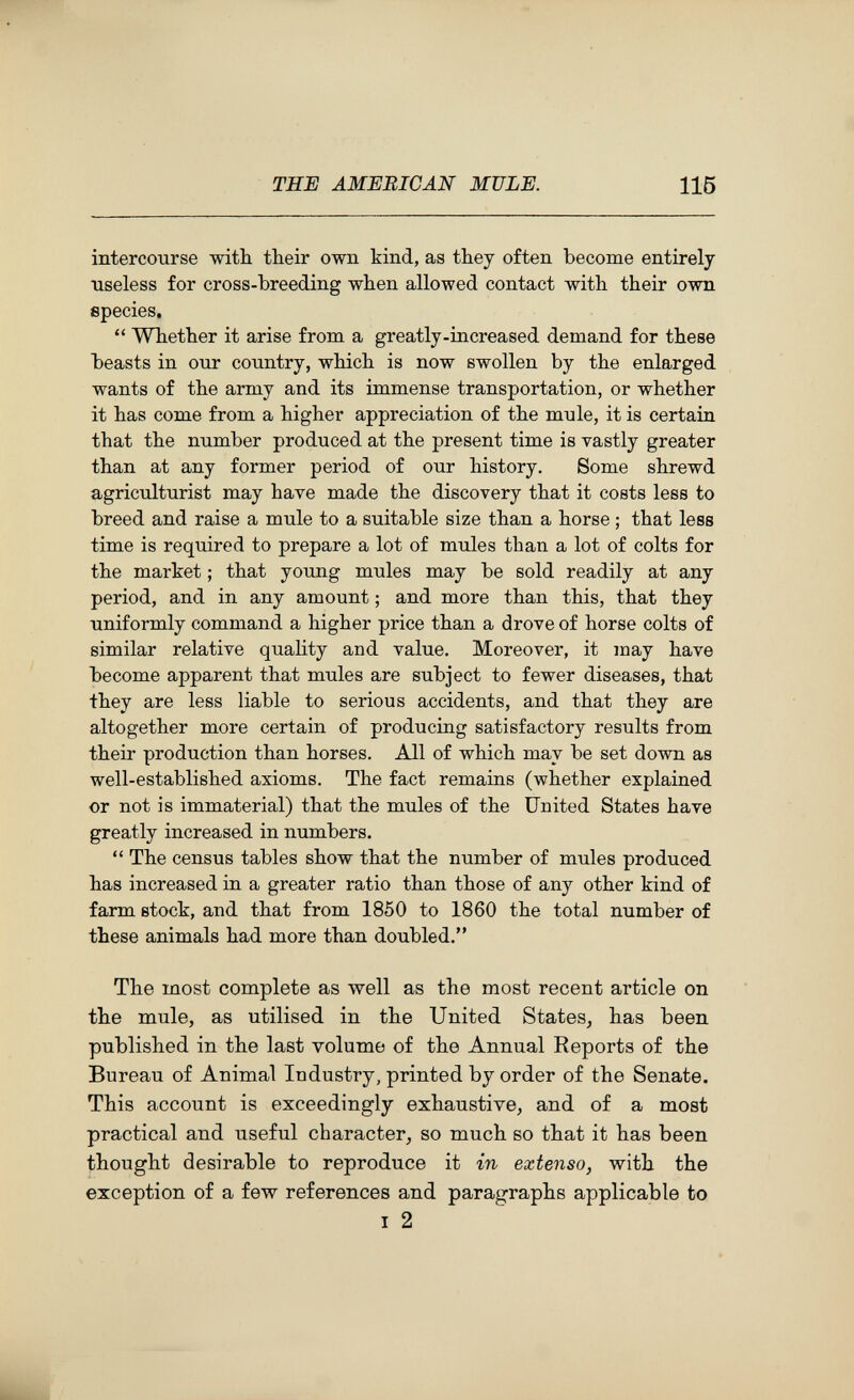 THE AMERICAN MULE. 115 intercourse with, their own kind, as they often become entirely useless for cross-breeding when allowed contact with their own species.  Whether it arise from a greatly-increased demand for these beasts in our country, which is now swollen by the enlarged wants of the army and its immense transportation, or whether it has come from a higher appreciation of the mule, it is certain that the number produced at the present time is vastly greater than at any former period of our history. Some shrewd agriculturist may have made the discovery that it costs less to breed and raise a mule to a suitable size than a horse ; that less time is required to prepare a lot of mules than a lot of colts for the market ; that young mules may be sold readily at any period, and in any amount ; and more than this, that they uniformly command a higher price than a drove of horse colts of similar relative quality and value. Moreover, it laay have become apparent that mules are subject to fewer diseases, that they are less liable to serious accidents, and that they are altogether more certain of producing satisfactory results from their production than horses. All of which may be set down as well-established axioms. The fact remains (whether explained or not is immaterial) that the mules of the United States have greatly increased in numbers.  The census tables show that the number of mules produced has increased in a greater ratio than those of any other kind of farm stock, and that from 1850 to I860 the total number of these animals had more than doubled. The most complete as well as the most recent article on the mule, as utilised in the United States, has been published in the last volume of the Annual Reports of the Bureau of Animal Industry, printed by order of the Senate. This account is exceedingly exhaustive, and of a most practical and useful character, so much so that it has been thought desirable to reproduce it in extenso, with the exception of a few references and paragraphs applicable to I 2
