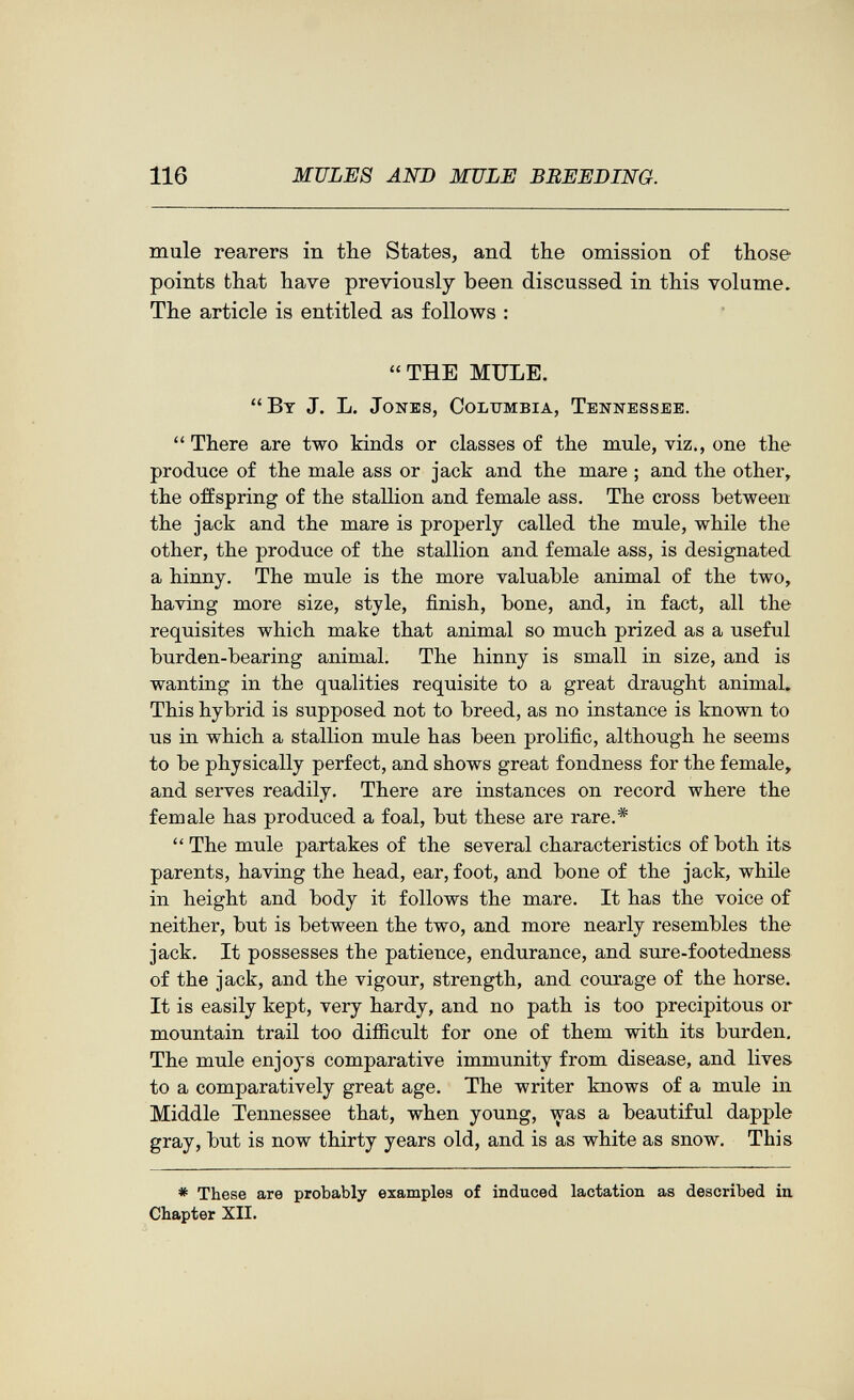116 MULES AND MULE BREEDING. mule rearers in the States, and the omission of those points that have previously been discussed in this volume. The article is entitled as follows : THE MULE. By J. L. Jones, Columbia, Tennessee.  There are two kinds or classes of the mule, viz., one the produce of the male ass or jack and the mare ; and the other, the offspring of the stallion and female ass. The cross between the jack and the mare is properly called the mule, while the other, the produce of the stallion and female ass, is designated a hinny. The mule is the more valuable animal of the two, having more size, style, finish, bone, and, in fact, all the requisites which make that animal so much prized as a useful burden-bearing animal. The hinny is small in size, and is wanting in the qualities requisite to a great draught animal. This hybrid is supposed not to breed, as no instance is known to us in which a stallion mule has been prolific, although he seems to be physically perfect, and shows great fondness for the female, and serves readily. There are instances on record where the female has produced a foal, but these are rare.*  The mule partakes of the several characteristics of both its parents, haviag the head, ear, foot, and bone of the jack, while in height and body it follows the mare. It has the voice of neither, but is between the two, and more nearly resembles the jack. It possesses the patience, endurance, and sure-footedness of the jack, and the vigour, strength, and courage of the horse. It is easily kept, very hardy, and no path is too precipitous or mountain trail too difficult for one of them with its burden. The mule enjoys comparative immunity from disease, and lives to a comparatively great age. The writer knows of a mule in Middle Tennessee that, when young, was a beautiful dapple gray, but is now thirty years old, and is as white as snow. This * These are probably examples of induced lactation as described in Chapter XII.