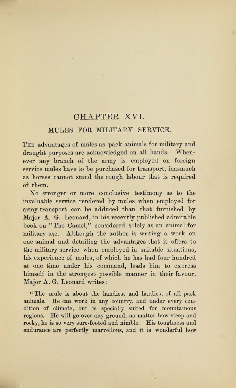 CHAPTER XYI. MULES FOR MILITAEY SERVICE. The advantages of mules as pack animals for military and draught purposes are acknowledged on all hands. When¬ ever any branch of the army is employed on foreign service mules have to be purchased for transport, inasmuch as horses cannot stand the rough labour that is required of them. No stronger or more conclusive testimony as to the invaluable service rendered by mules when employed for army transport can be adduced than that furnished by Major A. G. Leonard, in his recently published admirable book on  The Camel/' considered solely as an animal for military use. Although the author is writing a work on one animal and detailing the advantages that it offers to the military service when employed in suitable situations, his experience of mules, of which he has had four hundred at one time under his command, leads him to express himself in the strongest possible manner in their favour. Major A. Gr. Leonard writes :  The mule is about the handiest and hardiest of all pack animals. He can work in any country, and under every con¬ dition of climate, but is specially suited for mountainous regions. He will go over any ground, no matter how steep and rocky, he is so very sure-footed and nimble. His toughness and endurance are perfectly marvellous, and it is wonderful how