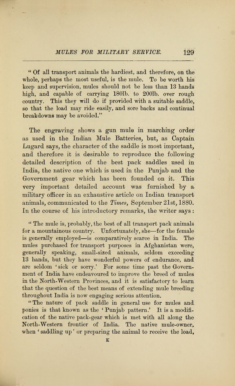 MULES FOB MILITARY SERVICE. 129  Of all transport animals the hardiest, and therefore, on the whole, perhaps the most useful, is the mule. To be worth his keep and supervision, mules should not be less than 13 hands high, and capable of carrying 1801b. to 2001b. over rough country. This they will do if provided with a suitable saddle, so that the load may ride easily, and sore backs and continual breakdowns may be avoided. The engraving shows a gun mule in marching order as used in the Indian Mule Batteries, but, as Captain Lugard says, the character of the saddle is most important, and therefore it is desirable to reproduce the following detailed description of the best pack saddles used in India, the native one which is used in the Punjab and the Government gear which has been founded on it. This very important detailed account was famished, by a military officer in an exhaustive article on Indian transport animals, communicated to the Times, September 21st, 1880. In the course of his introductory remarks, the writer says :  The mule is, probably, the best of all transport pack animals for a mountainous country. Unfortunately, she—for the female is generally employed—is comparatively scarce in India. The mules purchased for transport purposes in Afghanistan were, generally speaking, small-sized animals, seldom exceeding 13 hands, but they have wonderful powers of endurance, and are seldom ' sick or sorry.' For some time past the Govern¬ ment of India have endeavoured to improve the breed of mules in the North-Western Provinces, and it is satisfactory to learn that the question of the best means of extending mule breeding throughout India is now engaging serious attention.  The nature of pack saddle in general use for mules and. ponies is that known as the 'Punjab pattern.' It is a modifi¬ cation of the native pack-gear which is met with all along the North-Western frontier of India. The native mule-owner, when ' saddling up ' or preparing the animal to receive the load, к