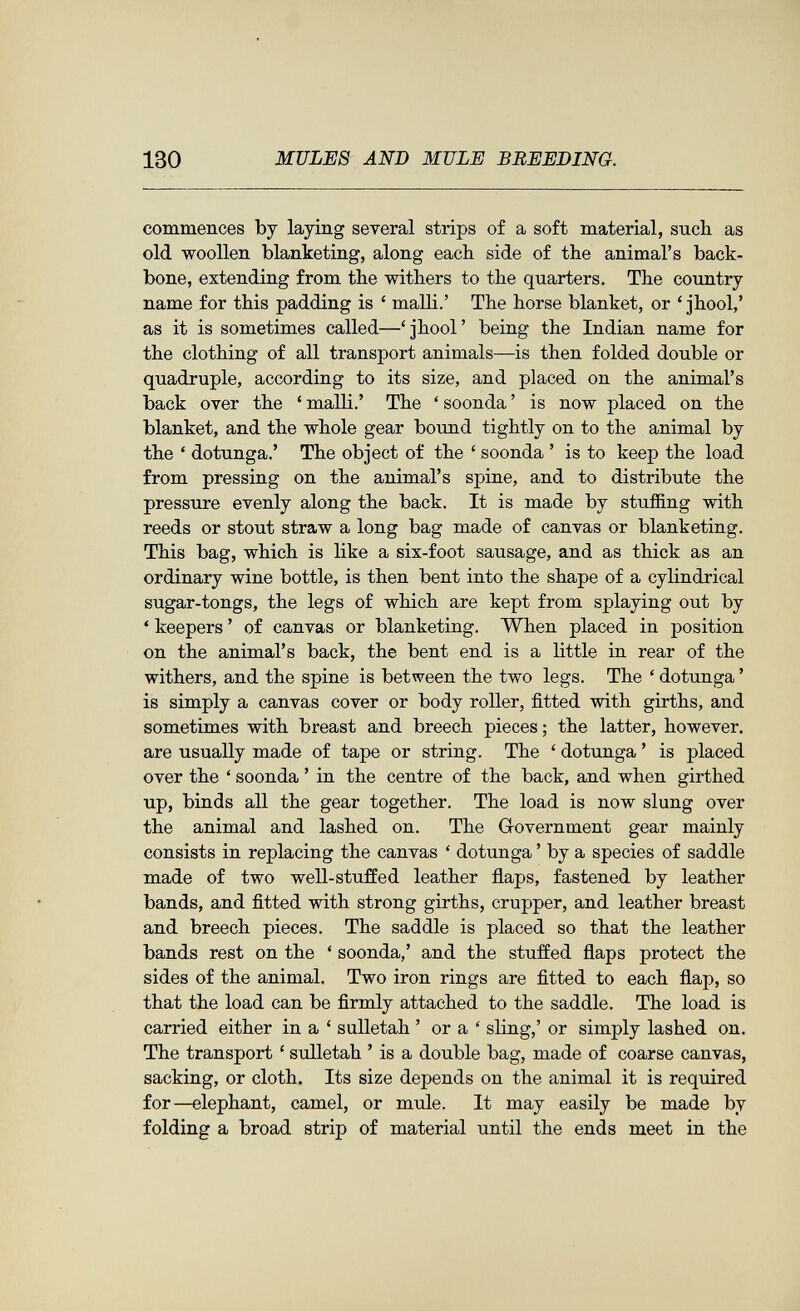 130 MULES AND MULE BREEDING. commences by laying sereral strips of a soft material, such as old woollen blanketing, along each side of the animal's back¬ bone, extending from the withers to the quarters. The country name for this padding is ' malli.' The horse blanket, or ' jhool,' as it is sometimes called—'jhool' being the Indian name for the clothing of all transport animals—is then folded double or quadruple, according to its size, and placed on the animal's back over the ' malli.' The ' soonda ' is now placed on the blanket, and the whole gear bound tightly on to the animal by the ' dotunga.' The object of the ' soonda ' is to keep the load from pressing on the animal's spine, and to distribute the pressure evenly along the back. It is made by stufiing with reeds or stout straw a long bag made of canvas or blanketing. This bag, which is like a six-foot sausage, and as thick as an ordinary wine bottle, is then bent into the shape of a cylindrical sugar-tongs, the legs of which are kept from splaying out by ' keepers ' of canvas or blanketing. When placed in position on the animal's back, the bent end is a little in rear of the withers, and the spine is between the two legs. The ' dotunga ' is simply a canvas cover or body roller, fitted with girths, and sometimes with breast and breech pieces ; the latter, however, are usually made of tape or string. The ' dotunga ' is placed over the ' soonda ' in the centre of the back, and when girthed up, binds all the gear together. The load is now slung over the animal and lashed on. The Government gear mainly consists in replacing the canvas ' dotunga ' by a species of saddle made of two well-stuffed leather flaps, fastened by leather bands, and fitted with strong girths, crupper, and leather breast and breech pieces. The saddle is placed so that the leather bands rest on the ' soonda,' and the stuffed flaps protect the sides of the animal. Two iron rings are fitted to each flap, so that the load can be firmly attached to the saddle. The load is carried either in a ' sulletah ' or a ' sling,' or simply lashed on. The transport ' suHetah ' is a double bag, made of coarse canvas, sacking, or cloth. Its size depends on the animal it is required for—elephant, camel, or mule. It may easily be made by folding a broad strip of material until the ends meet in the