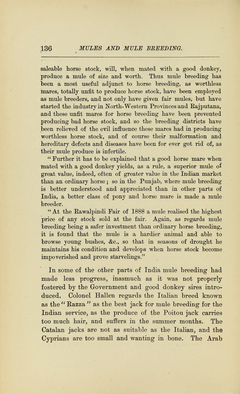 136 MULES AND MULE BREEDING. saleable horse stock, will, when mated with a good donkey, produce a mule of size and worth. Thus mule breeding has been a most useful adjunct to horse breeding, as worthless mares, totally unfit to produce horse stock, have been employed as mule breeders, and not only have given fair mules¿ but have started the industry in North-Westem Provinces and Eajputana, and these unfit mares for horse breeding have been prevented producing bad horse stock, and so the breeding districts have been relieved of the evil influence these mares had in producing worthless horse stock, and of course their malformation and hereditary defects and diseases have been for ever got rid of, as their mule produce is infertile.  Further it has to be explained that a good horse mare when mated with a good donkey yields, as a rule, a superior mule of great value, indeed, often of greater value in the Indian market than an ordinary horse ; so in the Punjab, where mule breeding is better understood and appreciated than in other parts of India, a better class of pony and horse mare is made a mule breeder.  At the Rawalpindi Fair of 1888 a mule realised the highest price of any stock sold at the fair. Again, as regards mule breeding being a safer investment than ordinary horse breeding, it is found that the mule is a hardier animal and able to browse young bushes, &c., so that in seasons of drought he maintains his condition and develops when horse stock become impoverished and prove starvelings. In some of the other parts of India mule breeding had made less progress, inasmuch as it Avas not properly fostered by the Government and good donkey sires intro¬ duced. Colonel Hallen regards the Italian breed known as the  Razza  as the best jack for mule breeding for the Indian service, as the produce of the Poitou jack carries too much hair, and suffers in the summer months. The Catalan jacks are nob as suitable as the Italian, and the Cyprians are too small and v^^anting in bone. The Arab