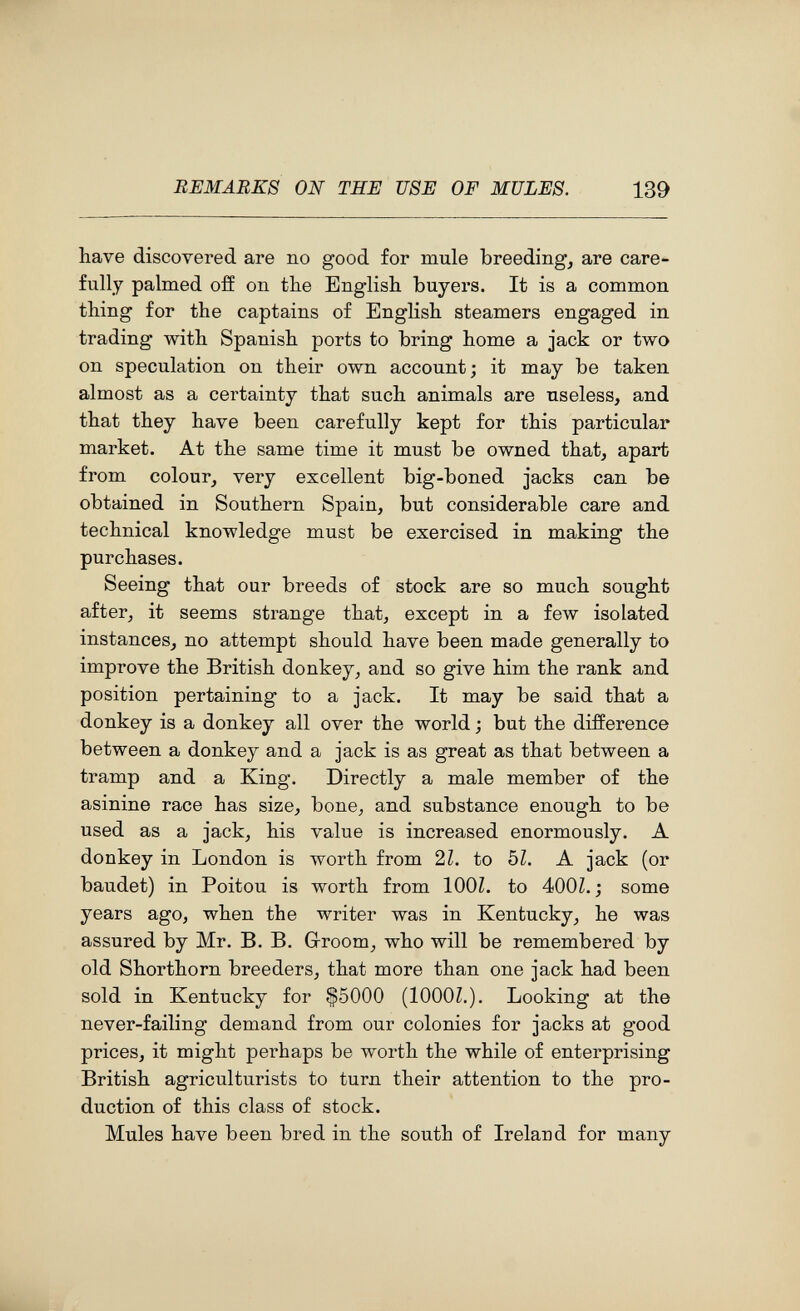 REMARKS ON THE USE OF MULES. 139 have discovered are no good for mule breeding, are care¬ fully palmed off on the English buyers. It is a common thing for the captains of English steamers engaged in trading with Spanish ports to bring home a jack or two on speculation on their own account; it may be taken almost as a certainty that such animals are useless, and that they have been carefully kept for this particular market. At the same time it must be owned that, apart from colour, very excellent big-boned jacks can be obtained in Southern Spain, but considerable care and technical knowledge must be exercised in making the purchases. Seeing that our breeds of stock are so much sought after, it seems strange that, except in a few isolated instances, no attempt should have been made generally to improve the British donkey, and so give him the rank and position pertaining to a jack. It may be said that a donkey is a donkey all over the world ; but the difference between a donkey and a jack is as great as that between a tramp and a King. Directly a male member of the asinine race has size, bone, and substance enough to be used as a jack, his value is increased enormously. A donkey in London is worth from 21. to Ы. A jack (or baudet) in Poitou is worth from lOOL to 400Z. j some years ago, when the writer was in Kentucky, he was assured by Mr. B. B. G-room, who will be remembered by old Shorthorn breeders, that more than one jack had been sold in Kentucky for $5000 (lOOOZ.). Looking at the never-failing demand from our colonies for jacks at good prices, it might perhaps be worth the while of enterprising British agriculturists to turn their attention to the pro¬ duction of this class of stock. Mules have been bred in the south of Ireland for many