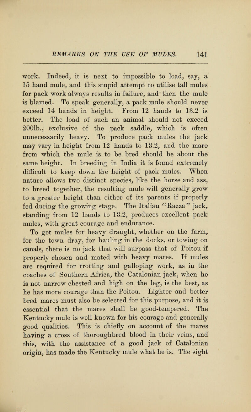 REMARKS ON THE USE OF MULES. 141 work. Indeed^ it is next to impossible to load^ say, a 15 hand mule, and this stupid attempt to utilise tall mules for pack work always results in failure, and then the mule is blamed. To speak generally, a pack mule should never exceed 14 hands in height. From 12 hands to 13.2 is better. The load of such an animal should not exceed 2001b., exclusive of the pack saddle, which is often unnecessarily heavy. To produce pack mules the jack may vary in height from 12 hands to 13.2, and the mare from which the mule is to be bred should be about the same height. In breeding in India it is found extremely difficult to keep down the height of pack mules. When nature allows two distinct species, like the horse and ass, to breed together, the resulting mule will generally grow to a greater height than either of its parents if properly fed during the growing stage. The Italian ''Razza jack, standing from 12 hands to 13.2, produces excellent pack mules, with great courage and endurance. To get mules for heavy draught, whether on the farm, for the town dray, for hauling in the docks, or towing on canals, there is no jack that will surpass that of Poitou if properly chosen and mated with heavy mares. If mules are required for trotting and galloping work, as in the coaches of Southern Africa, the Catalonian jack, when he is not narrow chested and high on the leg, is the best, as he has more courage than the Poitou. Lighter and better bred mares must also be selected for this purpose, and it is essential that the mares shall be good-tempered. The Kentucky mule is well known for his courage and generally good qualities. This is chiefly on account of the mares having a cross of thoroughbred blood in their veins, and this, with the assistance of a good jack of Catalonian origin, has made the Kentucky mule what he is. The sight