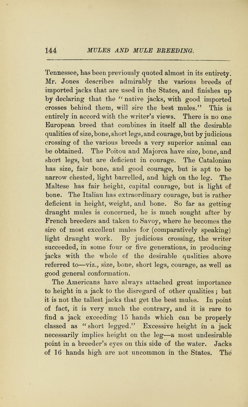 144 MULES AND MULE BREEDING. Tennessee^ has been previously quoted almost in its entirety. Mr. Jones describes admirably the various breeds of imported jacks that are used in the States, and finishes up by declaring that the native jacks, with good imported crosses behind them, will sire the best mules. This is entirely in accord with the writer's views. There is no one European breed that combines in itself all the desirable qualities of size, bone, short legs, and courage, but by judicious crossing of the various breeds a very superior animal can be obtained. The Poitou and Majorca have size, bone, and short legs, but are deficient in courage. The Catalonian has size, fair bone, and good courage, but is apt to be narrow chested, light barrelled, and high on the leg. The Maltese has fair height, capital courage, but is light of bone. The Italian has extraordinary courage, but is rather deficient in height, weight, and bone. So far as getting draught mules is concerned, he is much sought after by French breeders and taken to Savoy, where he becomes the sire of most excellent mules for (comparatively speaking) light draught work. By judicious crossing, the writer succeeded, in some four or five generations, in producing jacks with the whole of the desirable qualities above referred to—viz., size, bone, short legs, courage, as well as good general conformation. The Americans have always attached great importance to height in a jack to the disregard of other qualities ; but it is not the tallest jacks that get the best mules. In point of fact, it is very much the contrary, and it is rare to find a jack exceeding 15 hands which can be properly classed as  short legged.'' Excessive height in a jack necessarily implies height on the leg—a most undesirable point in a breeder's eyes on this side of the water. Jacks of 16 hands high are not uncommon in the States. The