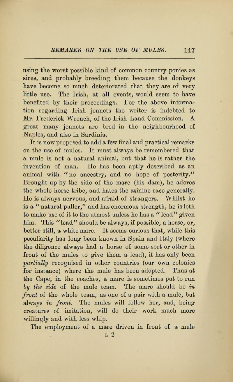 REMARKS ON THE USE OF MULES. 147 using the worst possible kind of common country ponies as sires, and probably breeding them because the donkeys have become so much deteriorated that they are of very little use. The Irish, at all events, would seem to have benefited by their proceedings. For the above informa¬ tion regarding Irish jennets the writer is indebted to Mr. Frederick Wrench, of the Irish Land Commission. A great many jennets are bred in the neighbourhood of Naples, and also in Sardinia. It is now proposed to add a few final and practical remarks on the use of mules. It must always be remembered that a mule is not a natural animal, but that he is rather the invention of man. He has been aptly described as an animal with ^^no ancestry, and no hope of posterity.'' Brought up by the side of the mare (his dam), he adores the whole horse tribe, and hates the asinine race generally. He is always nervous, and afraid of strangers. Whilst he is a  natural puller,^' and has enormous strength, he is loth to make use of it to the utmost unless he has a lead'' given him. This '4ead should be always, if possible, ahorse, or, better still, a white mare. It seems curious that, while this peculiarity has long been known in Spain and Italy (where the diligence always had a horse of some sort or other in front of the mules to give them a lead), it has only been partially recognised in other countries (our own colonies for instance) where the mule has been adopted. Thus at the Cape, in the coaches, a mare is sometimes put to run by the side of the mule team. The mare should be in front of the whole team, as one of a pair with a mule, but always in front. The mules will follow her, and, being creatures of imitation, will do their work much more willingly and with less whip. The employment of a mare driven in front of a mule L 2