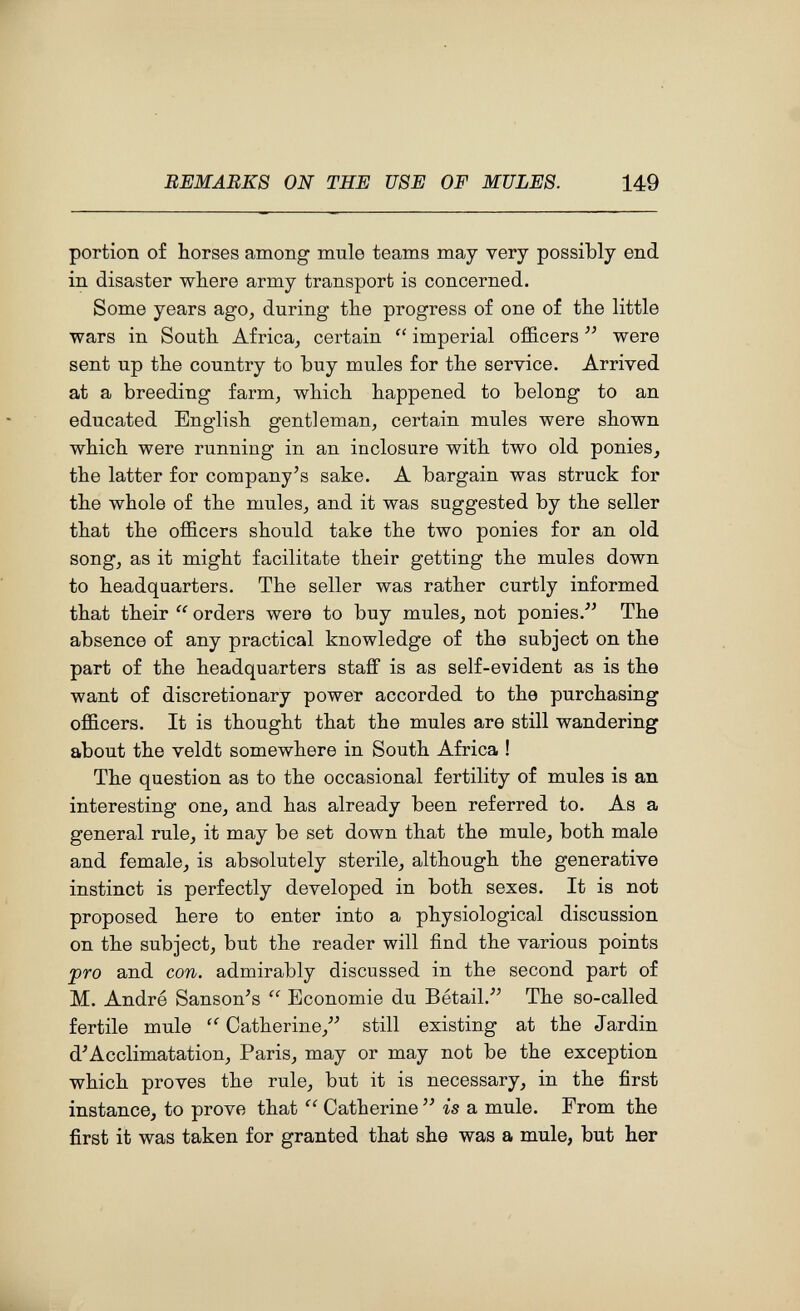 F REMARKS ON THE USE OF MULES. 149 portion o£ horses among mule teams may very possibly end in disaster -where army transport is concerned. Some years ago, during the progress of one of the little wars in South Africa, certain  imperial officers  were sent up the country to buy mules for the service. Arrived at a breeding farm, which happened to belong to an educated English gentleman, certain mules were shown which were running in an inclosure with two old ponies, the latter for company's sake. A bargain was struck for the whole of the mules, and it was suggested by the seller that the officers should take the two ponies for an old song, as it might facilitate their getting the mules down to headquarters. The seller was rather curtly informed that their  orders were to buy mules, not ponies.^' The absence of any practical knowledge of the subject on the part of the headquarters stafif is as self-evident as is the want of discretionary power accorded to the purchasing officers. It is thought that the mules are still wandering about the veldt somewhere in South Africa ! The question as to the occasional fertility of mules is an interesting one, and has already been referred to. As a general rule, it may be set down that the mule, both male and female, is absolutely sterile, although the generative instinct is perfectly developed in both sexes. It is not proposed here to enter into a physiological discussion on the subject, but the reader will find the various points pro and con. admirably discussed in the second part of M. André Sanson's  Economie du Bétail.^' The so-called fertile mule  Catherine, still existing at the Jardin d'Acclimatation, Paris, may or may not be the exception which proves the rule, but it is necessary, in the first instance, to prove that Catherine  is a mule. From the first it was taken for granted that she was a mule, but her