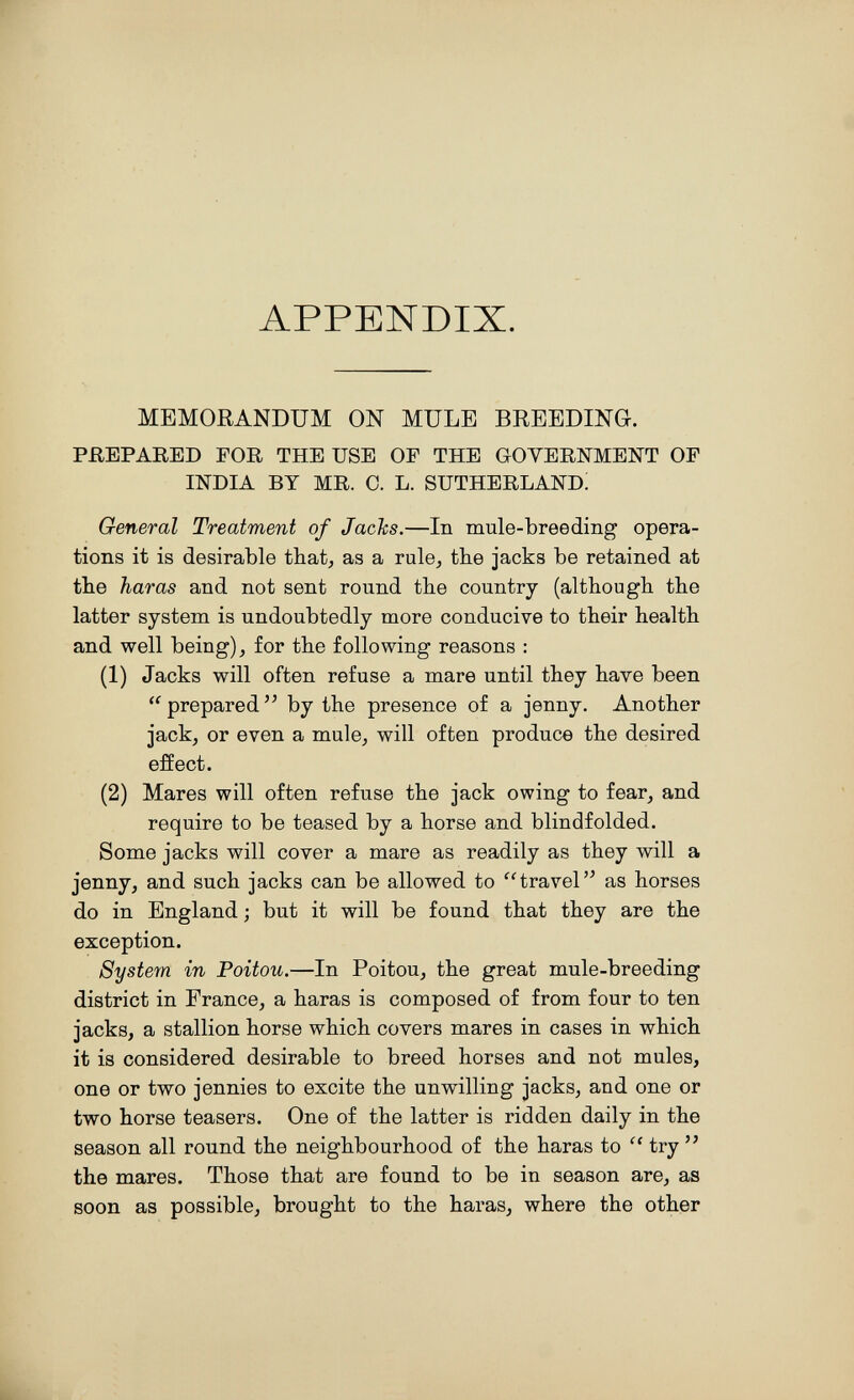 APPENDIX. MEMORANDUM ON MULE BREEDING. PREPARED FOR THE USE OF THE GOYERNMENT OF INDIA BY MR. 0. L. SUTHERLAND! General Treatment of Jachs.—In mule-breeding opera¬ tions it is desirable that, as a rule^ the jacks be retained at the haras and not sent round the country (although the latter system is undoubtedly more conducive to their health and well being), for the following reasons : (1) Jacks will often refuse a mare until they have been  prepared by the presence of a jenny. Another jack, or even a mule, will often produce the desired eñect. (2) Mares will often refuse the jack owing to fear, and require to be teased by a horse and blindfolded. Some jacks will cover a mare as readily as they will a jenny, and such jacks can be allowed to travel as horses do in England ; but it will be found that they are the exception. System in Poitou.—In Poitou, the great mule-breeding district in France, a haras is composed of from four to ten jacks, a stallion horse which covers mares in cases in which it is considered desirable to breed horses and not mules, one or two jennies to excite the unwilling jacks, and one or two horse teasers. One of the latter is ridden daily in the season all round the neighbourhood of the haras to  try  the mares. Those that are found to be in season are, as soon as possible, brought to the haras, where the other