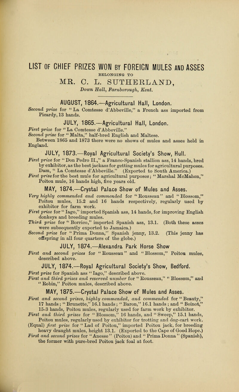 LIST OF CHIEF PRIZES WON BY FOREIGN MULES AND ASSES BELONGING TO MR. 0. L. SUTHERLAND, Down Hall, Farnborough, Kent. AUGUST, 1864.—Agricultural Hall, London. Second prize for  La Comtesse d'Abbeville, a French ass imported from Picardy, 13 hands. JULY, 1865.—Agricultural Hall, London. First prize for  La Comtesse d'Abbeville. Second prize for  Malta, half-bred English and Maltese. Between 1865 and 1873 there were no shows of mules and asses held in England. JULY, 1873.—Royal Agricultural Society's Show, Hull. First prize for  Don Pedro II., a Franco-Spanish stallion ass, 14 hands, bred by exhibitor, as the best jackass for getting mules for agricultural purposes. Dam,  La Comtesse d'Abbeville. (Exported to South America.) First prize ior the best mule for agricultural purposes;  Marshal McMahon, Poitou mule, 16 hands high, five years old. MAY, 1874.—Crystal Palace Show of Mules and Asses. Very highly commended and commended for Rousseau and Blossom, Poitou mules, 15.2 and 16 hands respectively, regularly used by exhibitor for farm work. First prize for  Iago, imported Spanish ass, 14 hands, for improving English donkeys and breeding mules. Third prize for  Borrico, imported Spanish ass, 13.1. (Both these asses were subsequently exported to Jamaica.) Second prize for  Prima Donna, Spanish jenny, 13.2. (This jenny has offspring in all four quarters of the globe.) JULY, 1874.—Alexandra Park Horse Show First and second prizes for Eousseau and Blossom, Poitou mules, described above. JULY, 1874.—Royal Agricultural Society's Show, Bedford. First prize for Spanish ass  Iago, described above. First and third prizes and reserved nurnber for  Eousseau,  Blossom, and  Eobin, Poitou mules, described above. MAY, 1875.—Crystal Palace Show of Mules and Asses. First and second prizes, highly commended, and commended for  Beauty, 17 hands ;  Brunette, 16.1 hands ;  Baron, 16.1 hands ; and  Boinot, 15-3 hands, Poitou mules, regularly used for farm work by exhibitor. First and third prizes for  Blossom, 16 hands, and  Sweep, 15.1 hands, Poitou mules, regularly used by exhibitor for trotting and dog-cart work. (Equal) first prize for  Lad of Poitou, imported Poitou jack, for breeding heavy draught mules, height 13.1. (Exported to the Cape of Good Hope.) First and second prizes for Anesse  (Poitou) and  Prima Donna  (Spanish), the former with pure-bred Poitou jack foal at foot.
