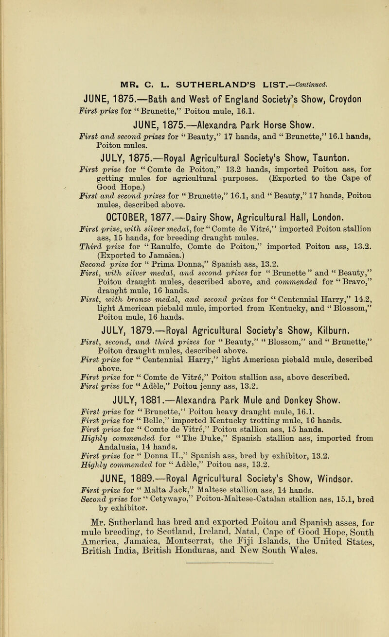MR. С. L. SUTHERLAND'S ЫЪТ.-Continued. JUNE, 1875.—Bath and West of England Society's Show, Croydon First prize for  Brunette, Poitou mule, 16.1. JUNE, 1875.—Alexandra Park Horse Show. First and second prizes for  Beauty, 17 hands, and  Brunette, 16.1 hands, Poitou mules. JULY, 1875.—Royal Agricultural Society's Show, Taunton, First prize for  Comte de Poitou, 13.2 hands, imported Poitou ass, for getting mules for agricultural purposes. (Exported to the Cape of Good Hope.) First and second prizes for  Brunette, 16.1, and  Beauty, 17 hands, Poitou mules, described аЪоте. OCTOBER, 1877.—Dairy Show, Agricultural Hall, London. First prize, with silver medal, for  Comte de Vitré, imported Poitou stallion ass, 15 hands, for breeding draught mules. Third prize for Eanulfe, Comte de Poitou, imported Poitou ass, 13-.2. (Exported to Jamaica.) Second prize for  Prima Donna, Spanish ass, 13.2. First, with silver medal, and second pHzes for  Brunette  and  Beauty, Poitou draught mules, described above, and commended for  Bravo, draught mule, 16 hands. First, with bronze medal, and second prizes for  Centennial Harry, 14.2, light American piebald mule, imported from Kentucky, and  Blossom, Poitou mule, 16 hands. JULY, 1879.—Royal Agricultural Society's Show, Kilburn. First, second, and third prizes for Beauty, Blossom, and  Brunette, Poitou draught mules, described above. First prize for  Centennial Harry, light American piebald mule, described above. First prize for  Comte de Vitré, Poitou stallion ass, above described. First prize for  Adèle, Poitou jenny ass, 13.2. JULY, 1881.—Alexandra Park Mule and Donkey Show. First prize for Brunette, Poitou heavy draught mule, 16.1. First prize for  Belle, imported Kentucky trotting mule, 16 hands. First prize for  Comte de Vitré, Poitou stalHon ass, 15 hands. Highly commended for The Duke, Spanish stallion ass, imported from Andalusia, 14 hands. First prize for  Donna II., Spanish ass, bred by exhibitor, 13.2. Highly commended for Adèle, Poitou ass, 13.2. JUNE, 1889.—Royal Agricultural Society's Show, Windsor. First prize for  Malta Jack, Maltese stallion ass, 14 hands. Second prize for  Cetywayo, Poitou-Maltese-Catalan stallion ass, 15.1, bred by exhibitor. Mr. Sutherland has bred and exported Poitou and Spanish asses, for mule breeding, to Scotland, Ireland, Natal, Cape of Good Hope, South America, Jamaica, Montserrat, the Fiji Islands, the United States, British India, British Honduras, and New South Wales.