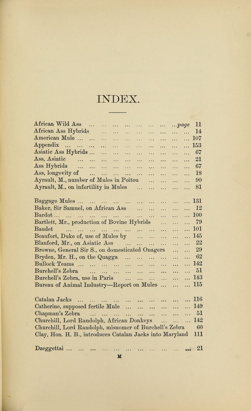 INDEX. African Wild Ass .page 11 African Ass Hybrids   14 American Mule 107 Appendix 153 Asiatic Ass Hybrids 67 Ass, Asiatic  21 Ass Hybrids   67 Ass, longevity of  18 Ayrault, M., number of Mules in Poitou  90 Ayrault, M., on infertility in Mules  ... 81 Baggage Mules  131 Baker, Sir Samuel, on African Ass  12 Bardot  100 Bartlett, Mr., production of Bovine Hybrids  79 Baudet 101 Beaufort, Duke of, use of Mules by 145 Blanford, Mr., on Asiatic Ass  22 Browne, General Sir S., on domesticated Onagers  29 Bryden, Mr. H., on the Quagga  62 Bullock Teams  142 Burchell's Zebra  51 Burchell's Zebra, use in Paris 143 Bureau of Animal Industry—Report on Mules 115 Catalan Jacks 116 Catherine, supposed fertile Mule 149 Chapman's Zebra  51 Churchill, Lord Randolph, African Donkeys 142 Churchill, Lord Randolph, misnomer of Burchell's Zebra 60 Clay, Hon. H. В., introduces Catalan Jacks into Maryland 111 Dzeggettai .,4 21 H