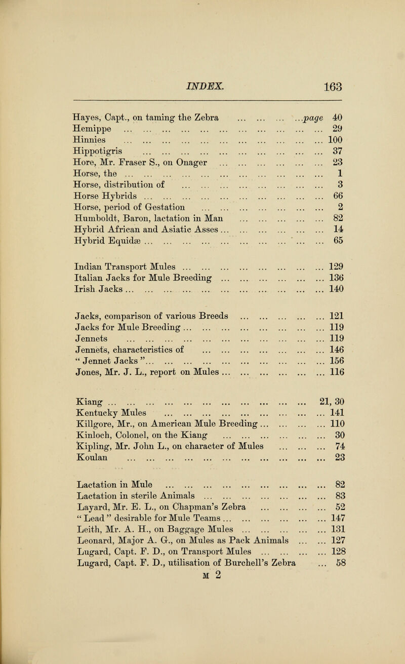 INDEX. 163 Hayes, Oapt., on taming the Zebra  .. .page 40 Hemippe  29 Hinnies 100 Hippotigris  37 Hore, Mr. Fraser S., on Onager  23 Horse, the  1 Horse, distribution of  3 Horse Hybrids  66 Horse, period of Gestation  2 Humboldt, Baron, lactation in Man  82 Hybrid African and Asiatic Asses 14 Hybrid Equidse ' 65 Indian Transport Mules 129 Italian Jacks for Mule Breeding  Irish Jacks Jacks, comparison of various Breeds Jacks for Mule Breeding ... Jennets  Jennets, characteristics of  Jennet Jacks  Jones, Mr. J. L., report on Mules Kiang Kentucky Mules  Killgore, Mr., on American Mule Breeding ... Kinloch, Colonel, on the Kiang  !Kipling, Mr. Jolm L., on character of Mules Koulan  Lactation in Mule  Lactation in sterile Animals  Layard, Mr. E. L., on Chapman's Zebra  Lead  desirable for Mule Teams ... Leith, Mr. A. H., on Baggage Mules Leonard, Major A. Gr., on Mules as Pack Animals Lugard, Capt. F. D., on Transport Mules  Lugard, Capt. F. D., utilisation of Burchell's Zebra M 2 5:
