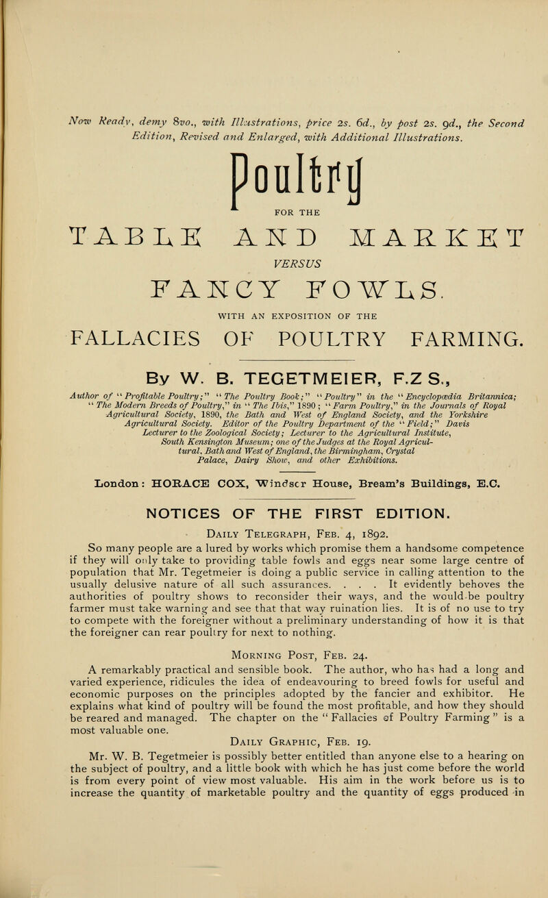 Now Ready, demy Svo., with Illustrations, price 2s. 6d., by post 2s. gd., the Second Edition, Revised and Enlarged, with Additional Illustrations. Doaltíij for the TABIxE АЖБ MARKET VERSUS FAKCY FOWLS. with an exposition of the FALLACIES OF POULTRY FARMING. By W. B. TEGETMEIER, F.Z S., Author of Profitable Poultry The Poultry Book; Poultry in the Encyclopaedia Britannica;  The Modem Breeds of Poultry, in  The Ibis, 1890 ; Farm Poultry, in the Journals of Royal Agricultural Society, 1890, the Bath and West of England Society, and the Yorkshire Agricultural Society. Editor of the Poultry Department of the ' ' Field ;  Davis Lecturer to the Zoological Society ; Lecturer to the Agricultural Institute, South Kensington Museum; one of the Judges at the Royal Agricul¬ tural, Bath and West of England, the Birmingham, Crystal Palace, Dairy Show, and other Exhibitions. London: ПОВАСБ COX, Windsor House, Bream's Buildings, B.C. NOTICES OF THE FIRST EDITION. Daily Telegraph, Feb. 4, 1892. So many people are a lured by works which promise them a handsome competence if they will only take to providing table fowls and eggs near some large centre of population that Mr. Tegetmeier is doing a public service in calling attention to the usually delusive nature of all such assurances. ... It evidently behoves the authorities of poultry shows to reconsider their ways, and the would-be poultry farmer must take warning and see that that way ruination lies. It is of no use to try to compete with the foreigner without a preliminary understanding of how it is that the foreigner can rear poultry for next to nothing. Morning Post, Feb. 24. A remarkably practical and sensible book. The author, who has had a long and varied experience, ridicules the idea of endeavouring to breed fowls for useful and economic purposes on the principles adopted by the fancier and exhibitor. He explains what kind of poultry will be found the most profitable, and how they should be reared and managed. The chapter on the  Fallacies af Poultry Farming  is a most valuable one. Daily Graphic, Feb. 19. Mr. W. B. Tegetmeier is possibly better entitled than anyone else to a hearing on the subject of poultry, and a little book with which he has just come before the world is from every point of view most valuable. His aim in the work before us is to increase the quantity of marketable poultry and the quantity of eggs produced in