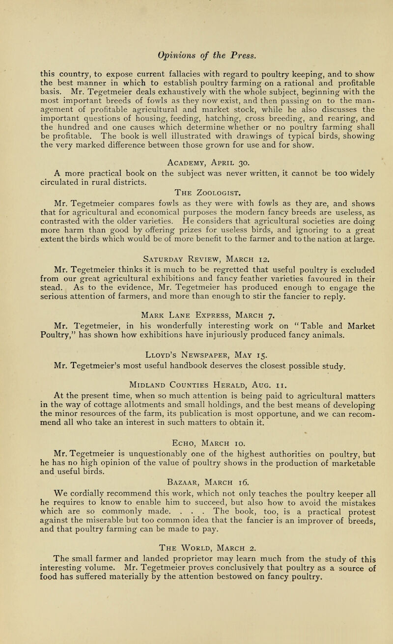 Opinions of the Press. this country, to expose current fallacies with regard to poultry keeping, and to show the best manner in which to establish poultry farming on a rational and profitable basis. Mr. Tegetmeier deals exhaustively with the whole subject, beginning with the most important breeds of fowls as they now exist, and then passing on to the man¬ agement of profitable agricultural and market stock, while he also discusses the important questions of housing, feeding, hatching, cross breeding, and rearing, and the hundred and one causes which determine whether or no poultry farming shall be profitable. The book is well illustrated with drawings of typical birds, showing the very marked difference between those grown for use and for show. Academy, April 30. A more practical book on the subject was never written, it cannot be too widely circulated in rural districts. The Zoologist. Mr. Tegetmeier compares fowls as they were with fowls as they are, and shows that for agricultural and economical purposes the modern fancy breeds are useless, as contrasted with the older varieties. He considers that agricultural societies are doing more harm than good by offering prizes for useless birds, and ignoring to a great extent the birds which would be of more benefit to the farmer and to the nation at large. Saturday Review, March 12. Mr. Tegetmeier thinks it is much to be regretted that useful poultry is excluded from our great agricultural exhibitions and fancy feather varieties favoured in their stead. As to the evidence, Mr. Tegetmeier has produced enough to engage the serious attention of farmers, and more than enough to stir the fancier to reply. Mark Lane Express, March 7, Mr. Tegetmeier, in his wonderfully interesting work on Table and Market Poultry, has shown how exhibitions have injuriously produced fancy animals. Lloyd's Nevì^spaper, May 15. Mr. Tegetmeier's most useful handbook deserves the closest possible study. Midland Counties Herald, Aug. ii. At the present time, when so much attention is being paid to agricultural matters in the way of cottage allotments and small holdings, and the best means of developing the minor resources of the farm, its publication is most opportune, and we can recom¬ mend all who take an interest in such matters to obtain it. Echo, March 10. Mr. Tegetmeier is unquestionably one of the highest authorities on poultry, but he has no high opinion of the value of poultry shows in the production of marketable and useful birds. Bazaar, March 16. We cordially recommend this work, which not only teaches the poultry keeper all he requires to know to enable him to succeed, but also how to avoid the mistakes which are so commonly made. . . . The book, too, is a practical protest against the miserable but too common idea that the fancier is an improver of breeds, and that poultry farming can be made to pay. The World, March 2. The small farmer and landed proprietor may learn much from the study of this interesting volume. Mr. Tegetmeier proves conclusively that poultry as a source of food has suffered materially by the attention bestowed on fancy poultry.