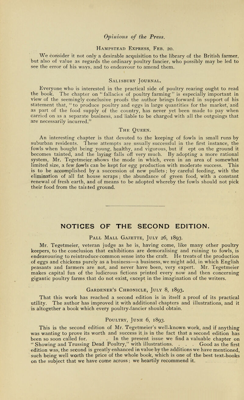 Opinions of the Press. Hampstead Express, Feb. 20. We consider it not only a desirable acquisition to the library of the British farmer, but also of value as regards the ordinary poultry fancier, who possibly may be led to see the error of his ways, and to endeavour to amend them. Salisbury Journal. Everyone who is interested in the practical side of poultry rearing ought to read the book. The chapter on fallacies of poultry farming is especially important in view of the seemingly conclusive proofs the author brings forward in support of his statement that, to produce poultry and eggs in large quantities for the market, and as part of the food supply of the country, has never yet been made to pay when carried on as a separate business, and liable to be charged with all the outgoings that are necessarily incurred. The Queen. An interesting chapter is that devoted to the keeping of fowls in small runs by suburban residents. These attempts are usually successful in the first instance, the fowls when bought being young, healthy, and vigorous, but if ept on the ground it becomes tainted, and the laying falls off very much. By adopting a more rational system, Mr. Tegetmeier shows the mode in which, even in an area of somewhat limited size, a few fowls can be kept for egg production with moderate success. This is to be accomplished by a succession of new pullets ; by careful feeding, with the elimination of all fat house scraps ; the abundance of green food, with a constant renewal of fresh earth, and of means to be adopted whereby the fowls should not pick their food from the tainted ground. NOTICES OF THE SECOND EDITION. Pall Mall Gazette, July 26, 1893. Mr. Tegetmeier, veteran judge as he is, having come, like many other poultry keepers, to the conclusion that exhibitions are demoralising and ruining to fowls, is endeavouring to reintroduce common sense into the craft. He treats of the production of eggs and chickens purely as a business—a business, we might add, in which English peasants and farmers are not, and never have been, very expert. Mr. Tegetmeier makes capital fun of the ludicrous fictions printed every now and then concerning gigantic poultry farms that do not exist, except in the imagination of the writers. Gardener's Chronicle, July 8, 1893. That this work has reached a second edition is in itself a proof of its practical utility. The author has improved it with additional chapters and illustrations, and it is altogether a book which every poultry-fancier should obtain. Poultry, June 6, 1893. This is the second edition of Mr. Tegetmeier's well-known work, and if anything was wanting to prove its worth and success it is in the fact that a second edition has been so soon called for. ... In the present issue we find a valuable chapter on  Showing and Trussing Dead Poultry, with illustrations. . . . Good as the first edition was, the second is greatly enhanced in value by the additions we have mentioned, such being well worth the price of the whole book, which is one of the best text-books on the subject that we have come across ; we heartily recommend it.