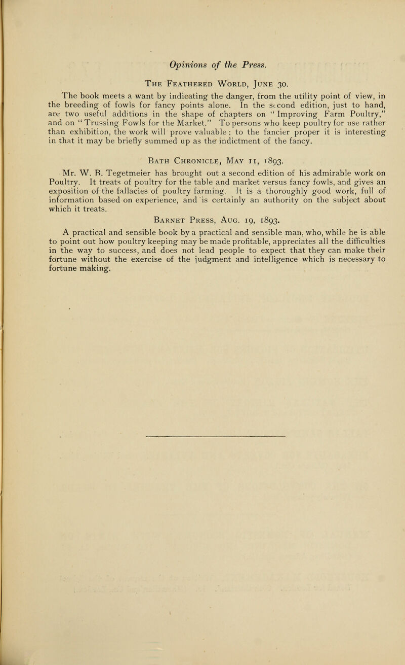 Opinions of the Press. The Feathered World, June 30. The book meets a want by indicating the danger, from the utility point of view, in the breeding of fowls for fancy points alone. In the second edition, just to hand, are two useful additions in the shape of chapters on  Improving farm Poultry, and on Trussing Fowls for the Market. To persons who keep poultry for use rather than exhibition, the work will prove valuable ; to the fancier proper it is interesting in that it may be briefly summed up as the indictment of the fancy. Bath Chronicle, May ii, 1893. Mr. W. R. Tegetmeier has brought out a second edition of his admirable work on Poultry. It treats of poultry for the table and market versus fancy fowls, and gives an exposition of the fallacies of poultry farming. It is a thoroughly good work, full of information based on experience, and is certainly an authority on the subject about which it treats. Barnet Press, Aug. 19, 1893, A practical and sensible book by a practical and sensible man, who, while he is able to point out how poultry keeping may be made profitable, appreciates all the difficulties in the way to success, and does not lead people to expect that they can make their fortune without the exercise of the judgment and intelligence which is necessary to fortune making.