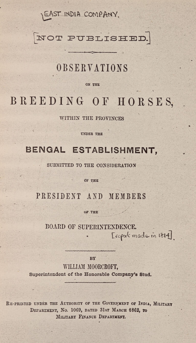 £AST^-IHDlft COMPANY. »i 'ÄCi J^OO? I'TJBXjISIIEiaD^ —% ■ - vi-' OBSERVATIONS -.'-•Л-' ■ ' -• on the BREEDING OF HORSES, WITHIN THE PROVINCES UNDER the BENGAL ESTABLISHMENT, • SUBMITTED TO THE CONSIDERATION : - Of the ■ ■ ■ • ■ ■ ■ , . ■ . :у.л л- PRESIDENT ASD MEMBERS « ' ; •  ' '  • ' > ■' Í ' of the BOARD or SUPERINTENDENCE. . ^ *naa&'«л tomi madú' 1Л BY WILLIAM MOORCROFT, : í* •; . » . Superintendent of the Honorable Company's Stud. ■- -••■- .4 Ее-гшхтео ündéb THE AcTHOBiTT OF THE Go\t:rnment oí India, Mjlitart Department, No. 1069, dated 31st March 1862, то ^Гштдит Finance Department.