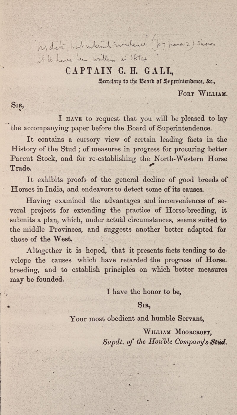 -. ■. -\ï ?../ ■vp'':í-í'- ,т--, ;■■ ju> ¿Üc, iv-Д ^ p 7 lio 'Wvtts*«, A<~ ^ ¡-j- CAPTAIN G. H. GALL, Srcrxtarg to t^e ЗЗоаЛ of Si'perinteutïincf, 3ic., Fort William. •V'! Sir, r ■» I have to request that you will be pleased to lay the accompanying paper before the Board of Superintendence. It contains a cursory view of certain leading facts in the History of the Stud ; of measures in progress for procuring better Parent Stock, and for re-establishing the North-Westem Horse Trade. It exhibits proofs of the general decline of good breeds of Horses in India, and endeavors to detect some of its causes. Havinof examined the advantages and inconveniences of se- о о veral projects for extending the practice of Horse-breeding, it submits a plan, which, under actuàl circumstances, seems suited to the middle Provinces, and suggests another better adapted for those of the West. Altogether it is hoped, that it presents facts tending to de- velope the causes which have retarded the progress of Horse- breeding, and to establish principles on which Ъetter measures may be founded. I have the honor to be, ► Sir, Your most obedient and humble Servant, William Moorcropt, Supdt. of the Hon^le Comparii/