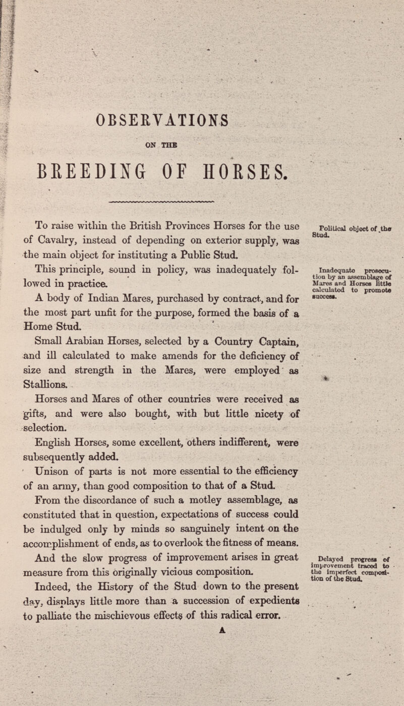 OBSERVATIONS ON THE BEEEDING OF HO'ßSES. To raise within the British Provinces Horses for the use Pouucai objector the of Cavahry, instead of depending on exterior supply, was the main object for instituting a Public Stud. This principle, sound in policy, was inadequately fol- Inadéquate proeecn- , . • X ^ jjy assemblage of lowed m practlCeL wares and Hotsob little ^ calculated to promote A body of Indian Mares, ptirchased by contract, and for the most part vmfit for the purpose, formed the basis of a Home Stud. Small Arabian Horses, selected by a Country Captain, and ill calculated to make amends for the deficiency of . size and strength in the Mares, were employed as Stallions. * Horses and Mares of other countries were received as gifts, and were also bought, with but little nicety of selection. . English Horses, some excellent, others indifferent, were , ' - subsequently added. Unison of parts is not more essential to the efficiency of an army, than good composition to that of a Stud. . From the discordance of such a motley assemblage, as constituted that in question, expectations of success could be indulged only by minds so sanguinely intent on the accoicplishment of ends, as to overlook the fitness of means. ; And the slow progress of improvement arises in great Delayed пгоегем ы ... Improvetnciil traced to measure from this ònerinallv vicious composition. tue imiierfet4 composi- ° •> ^ üon of the Stud. Indeed, the History of the Stud down to the present day, displays little more than a succession of expediente to palliate the mischievous effect^ of this radical error.