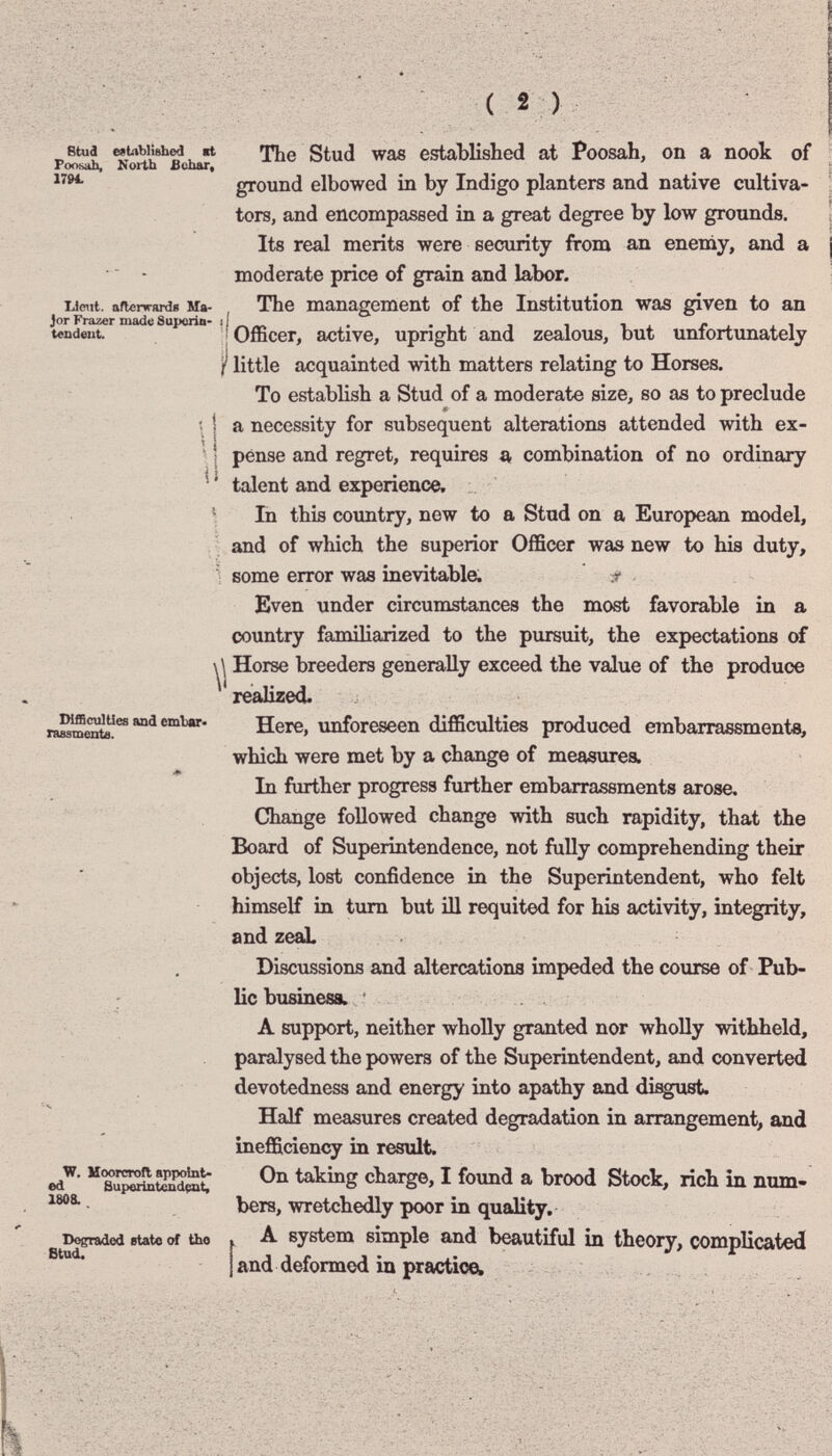 BtucI established «t Poosj^ North fichar, 17M. Uciit. afterwHrdí Ma¬ jor Frazer made Suporin- i tendeut. il DlfficuIUes and embar- rasamente. W. ИоогстоП appoint» ed Superintendçat, 1808. Degraded etato of Uio The Stud was established at Poosah, on a nook of ground elbowed in by Indigo planters and native cultiva¬ tors, and encompassed in a great degree by low grounds. Its real merits were security from an enemy, and a moderate price of grain and labor. The management of the Institution was given to an Officer, active, upright and zealous, but unfortunately I' little acquainted with matters relating to Horses. To establish a Stud of a moderate size, so as to preclude « a necessity for subsequent alterations attended with ex¬ pense and regret, requires s, combination of no ordinary talent and experience. ' In this coimtry, now to a Stud on a European model, ^ and of which the superior Officer was new to his duty, Ì some error was inevitable. r Even under circumstances the most favorable in a country familiarized to the pursuit, the expectations of \\ Horse breeders generally exceed the value of the produce realized. Here, unforeseen difficulties produced embarrassments, which were met by a change of measures. In farther progress further embarrassments arose. Change followed change with such rapidity, that the Board of Superintendence, not fully comprehending their objects, lost confidence in the Superintendent, who felt himself in turn but ill requited for his activity, integrity, and zeaL Discussions and altercations impeded the course of Pub¬ lic business. A support, neither wholly granted nor wholly withheld, paralysed the powers of the Superintendent, and converted devotedness and energy into apathy and di^ust. Half measures created degradation in arrangement, and inefficiency in result. On taking charge, I foimd a brood Stock, rich in num¬ bers, wretchedly poor in quality. A system simple and beautiful in theory, complicated I and deformed in practice.