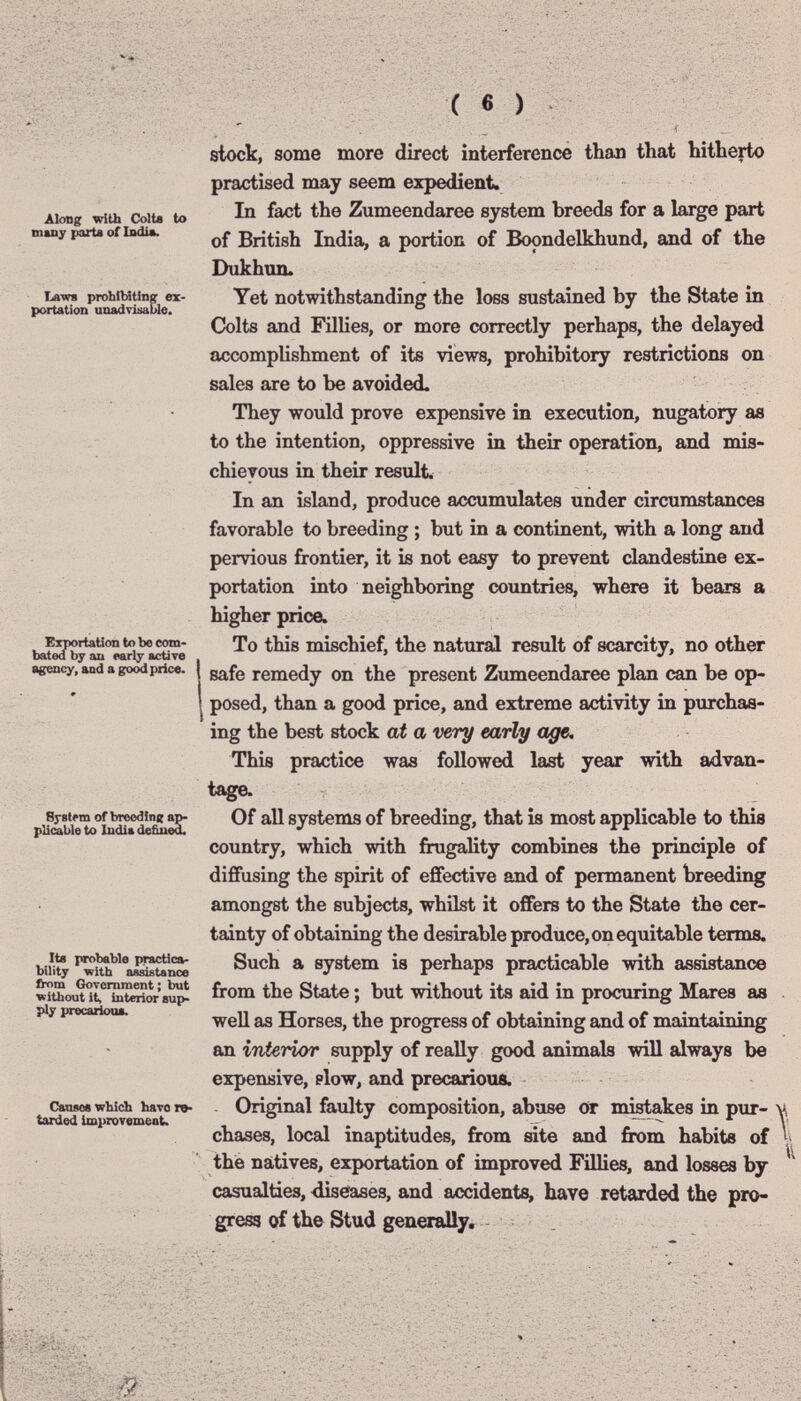 Along with Colte to many parta of Indim. Laws probilntlnpr ex¬ portation unadrisable. Exmrtation to bo com¬ bated by au early active B^rency, and a good price. Syslim of breedinit plicable to India de&ued. Its probable practica¬ bility with assistance fh>m Government ; but without it, interior 8up> ply precarioua. Canses wbicb bavo re¬ tarded improvemeaU slock, some more direct interference than that hitherto practised may seem expedient. In fact the Zumeendaree system breeds for a large part of British India, a portion of Bopndelkhund, and of the Dukhun. Yet notwithstanding the loss sustained by the State in Colts and Fillies, or more correctly perhaps, the delayed accomplishment of its views, prohibitory restrictions on sales are to be avoided. They would prove expensive in execution, nugatory ae to the intention, oppressive in their operation, and mis¬ chievous in their result. In an island, produce accumulates under circumstances favorable to breeding ; but in a continent, with a long and pervious frontier, it is not easy to prevent clandestine ex¬ portation into neighboring countries, where it bears a higher price. To this mischief, the natural result of scarcity, no other safe remedy on the present Zumeendaree plan can be op¬ posed, than a good price, and extreme activity in purchas¬ ing the best stock at a very early age. This practice was followed last year with advan¬ tage. Of all systems of breeding, that is most applicable to this country, which with frugality combines the principle of diffusing the spirit of effective and of permanent breeding amongst the subjects, whilst it offers to the State the cer¬ tainty of obtaining the desirable produce, on equitable terms. Such a system is perhaps practicable with assistance from the State ; but without its aid in procuring Mares as well as Horses, the progress of obtaining and of maintaining an interior supply of really good animab will always be expensive, plow, and precarious. Original faulty composition, abuse or m^akes in pur- ' chases, local inaptitudes, from site and from habits of the natives, exportation of improved Fillies, and losses by casualties, diseases, and accidents, have retarded the pro¬ gress of the Stud generally.