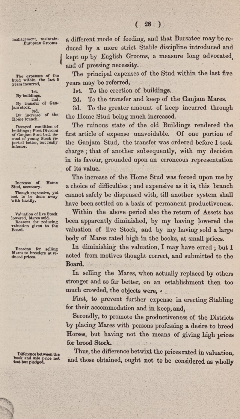 ( 28 ) Inabafcmcnt, maintiiln- Еиго^Ч^п Grooms. I The expensee of the Btud within the lut б years incurred, let By buildings. 2nd. By transfer of Gaa» Jam stock. 8rd. By increase of the Home branch. Pecayed condition of building ; First Division of Ganjara Stud bad. Se¬ cond of young Stock re- bortcd better, but really inferior. Increase of Поте Btud, necessary. Though expensive, yet not to be done »way With liastily. Valuation of live Stock lowered, M.ires sold. Reasons for reducing valuation givou to the Board. Reasons for selling Marcs to breeders at re¬ duced pticue. tKfiercnce between tha book and sale piice uot loat but pled|^ a different mode of feeding, and that Bursatee maybe re¬ duced by a more strict Stable discipline introduced and kept up by English Grooms, a measure long advocated^ and of pressing necessity. The principal expenses of the Stud within the last five years may be referred, 1st. To the erection of buildings. 2d. To the transfer and keep of the Ganjam Mares. 3d. To the greater amount of keep incurred through the Home Stud being much increased. The ruinous state of the old Buildings rendered the first article of expense unavoidable. Of one portion of the Ganjam Stud, the transfer was ordered before I took charge ; that of another subsequently, >vith my decision in its favour, grounded upon an erroneous representation of its value. The increase of the Home Stud was forced upon me by a choice of difficulties ; and expensive as it is, this branch cannot safely be dispensed with, till another system shall have been settled on a basis of permanent productiveness. Within the above period also the return of Assets has been apparently diminished, by my having lowered the valuation of live Stock, and by my having sold a large body of Mares rated high in the books, at small prices. In diminishing the valuation, I may have erred ; but I acted from motives thought correct, and submitted to the Board. In selling the Mares, when actually replaced by others stronger and so far better, on an establishment then too much crowded, the objects were, « First, to prevent further expense in erecting Stabling for their accommodation and in keep, and. Secondly, to promote the productiveness of the Districts by placing Mares with persons professing a desire to breed Horses, but having not the means of giving high prices for brood Stock* Thus, the difference betwixt the prices rated in valuation, and those obtained, ought not to be considered as wholly