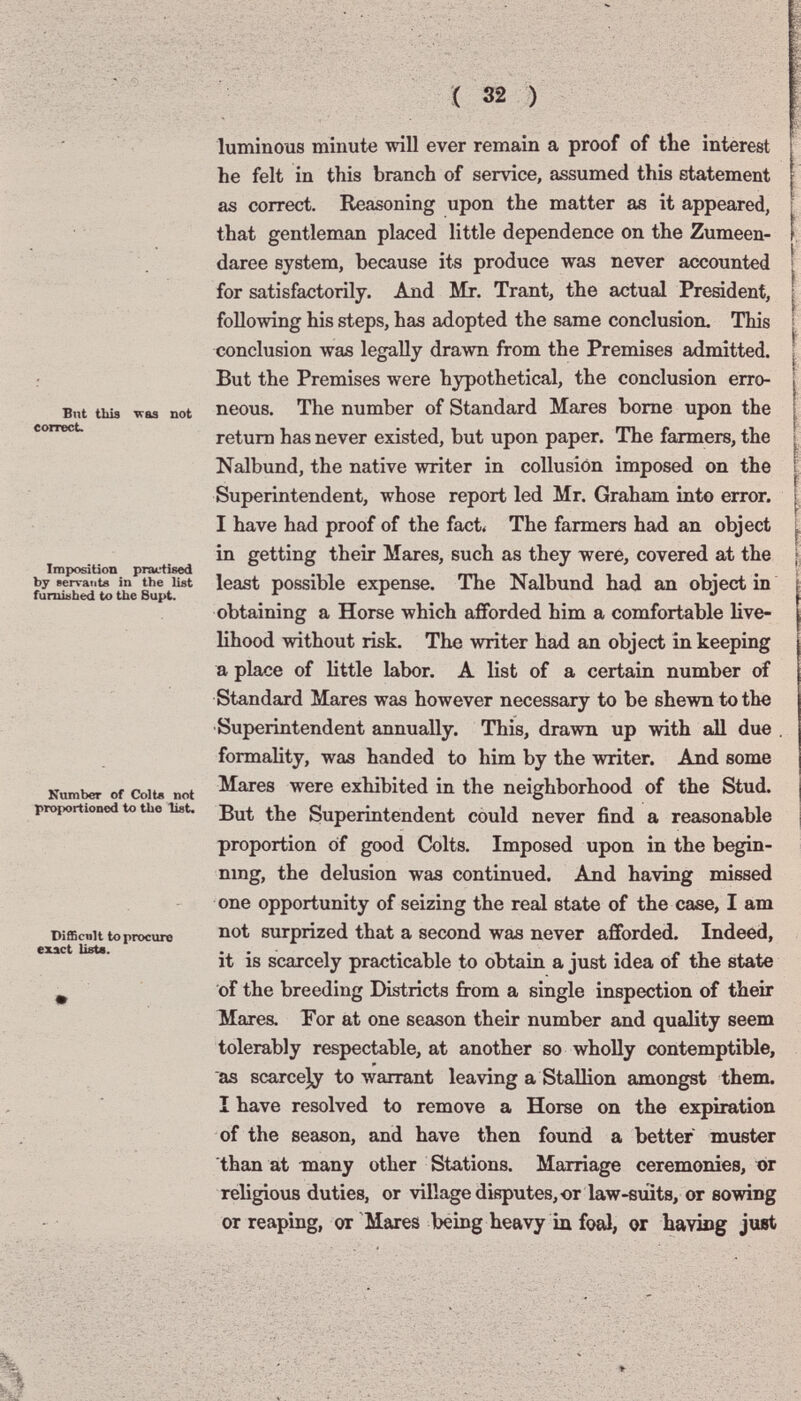 But tbis correct. ^aa not Imposition practised by servante in the list fumisbed to the Bupt. Number of Colte not proportioned to the list. Difficnlt to procure exact Usta. luminous minute will ever remain a proof of tbe interest he felt in this branch of service, assumed this statement as correct. Reasoning upon the matter as it appeared, that gentleman placed little dependence on the Zumeen- daree system, because its produce was never accounted for satisfactorily. And Mr. Trant, the actual President, following his steps, has adopted the same conclusion. This conclusion was legally drawn from the Premises admitted. But the Premises were hypothetical, the conclusion erro¬ neous. The number of Standard Mares bome upon the return has never existed, but upon paper. The farmers, the Nalbund, the native writer in collusion imposed on the Superintendent, whose report led Mr. Graham into error. I have had proof of the fact< The farmers had an object in getting their Mares, such as they were, covered at the least possible expense. The Nalbund had an object in obtaining a Horse which afforded him a comfortable live¬ lihood without risk. The writer had an object in keeping a place of little labor. A list of a certain number of Standard Mares was however necessary to be shewn to the Superintendent annually. This, drawn up with all due , formality, was handed to him by the writer. And some Mares were exhibited in the neighborhood of the Stud. But the Superintendent could never find a reasonable proportion of good Colts. Imposed upon in the begin- nmg, the delusion was continued. And having missed one opportunity of seizing the real state of the case, I am not surprized that a second was never afforded. Indeed, it is scarcely practicable to obtain a just idea of the state of the breeding Districts from a single inspection of their Mares. For at one season their number and quality seem tolerably respectable, at another so wholly contemptible, as scarcely to warrant leaving a Stallion amongst them. I have resolved to remove a Horse on the expiration of the season, and have then found a better muster than at many other Stations. Marriage ceremonies, or religious duties, or village disputes, or law-suits, or sowing or reaping, or Mares being heavy in foal, or bavisg just