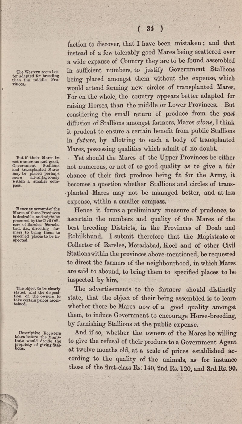ТЬе Westum вест bet¬ ler adapted î(ft breeding than the middle Pro- Tiucea. But if their Mares be Dot numerous imd Government Stallions and transplanted >1aree may be pliced pcrhai)8 moro advantageously within a smaller com¬ pass. H enee an accDtmt of the Mares of these Provincee Is desirable, and might be procured by tlie Ci vil Offi- ecrs of JJarelee, Morada- bad. &c., directing fair- mere to bring them to specified places to be in- epected. The object to be clearly sUted, and the diBposi- tion of. the o'waicrs to take certain pricoe ascer- tainod. Descriptive Rcristers taken before the Maßii^- trate wotild decide the propriety of giving Stai- liox^ faction to discover, that I have been mistaken ; and that instead of a few tolerably good Mares being scattered over a wide expanse of Country they are to be found assembled in sufficient numbers, to justify Government Stallions being placed amongst them without the expense, which would attend forming пелу circles of transplanted Mares. For on the whole, the country appears better adapted for raising Horses, than the middle or Lower Provinces. But considering the small return of produce from the past diffusion of Stallions amongst farmers, Mares alone, I tliink it prudent to ensure a certain benefit from public Stallions in future, by allotting to each a body of transplanted Mares, possessing qualities which admit of no doubt. Yet should the Mares of the Upper Provinces be either not numerous, or not of so good quality as to give a fair chance of their first produce being fit for the Army, it becomes a question whether Stallions and circles of trans¬ planted Mares may not be managed better, and at less expense, within a smaller compass. Hence it forms a preliminary measure of prudence, to ascertain the numbers and quality of the Mares of the best breeding Districts, in the Provinces of Doab and Rohilkhund. I submit therefore that the Magistrate or Collector of Barelee, Moradabad, Koel and of other Civil Stationsmthin the provinces above-mentioned, be requested to direct the farmers of the neighbourhood, in which Mares are said to abound, to bring them to specified places to be inspected by him. The advertisements to the farmers should distinctly state, that the object of their being assembled is to leam whether there be Mares now; of a good quality amongst them, to induce Government to encourage Horse-breeding, by furnishing Stallions at the public expense. And if so, whether the owners of the Mares be willing to give the refusal of their produce to a Government Agent at twelve months old, at a scale of prices established ac¬ cording to the quality of the animals, as for instance those of the first-class Rs. 140, 2nd Rs. 120, and 3rd.Rs. 90,