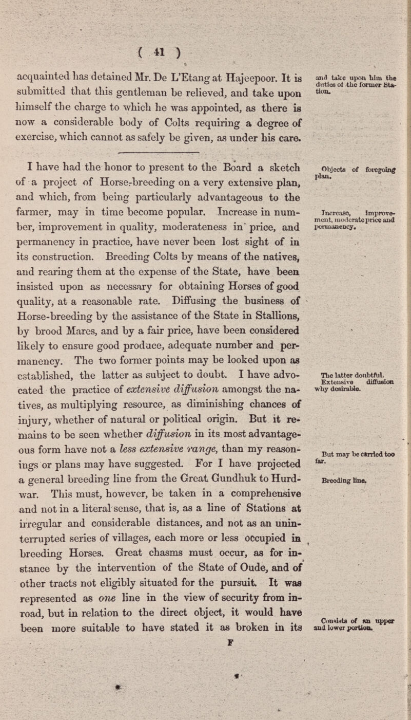 ( « ) acquainted Las detaiueJ Mr. De L'Etang at Ilajeepoor. It is submitted that this gentleman be relieved, and take upon himself the charge to which he was appointed, as there is now a considerable body of Colts requiring a degree of exercise, which cannot as safely be given, as under his care. I have had the honor to present to the Board a sketch of a project of Horserbreeding on a very extensive plan, and which, from being particularly advantageous to the farmer, may in time become popular. Increase in num¬ ber, improvement in quality, moderateness in price, and permanency in practice, have never been lost sight of in its construction. Breeding Colts by means of the natives, and rearing them at the expense of the State, have been insisted upon as necessary for obtaining Horses of good quality, at a reasonable rate. Diffusing the business of Horse-breeding by the assistance of the State in Stallions, by brood Mares, and by a fair price, have been considered likely to ensure good produce, adequate number and per¬ manency. The two fomier points may be looked upon as established, the latter as subject to doubt. I have advo¬ cated the practice of extensive diffusion amongst the na¬ tives, as multiplying resource, as diminishing chances of injury, whether of natural or poUtical origin. But it re¬ mains to be seen whether diffusion in its most advantage¬ ous form have not a Usa extensive range, than my reason¬ ings or plans may have suggested. For I have projected a general breeding line from the Great Gundhuk to Hurd- This must, however, be taken in a comprehensive war. and take upon Uim the diitiue ol tlio former Kto- tion. Objecte of foi«goin^ plan. Increase, Jmprove- mciit, imHicratepric«aud 1>сгшшепсу, ш ТЬе l.ilter donbtftil. Extensive diffusion why desirable. But may be cinicd too far. Breeding line. and not in a literal sense, that is, as a line of Stations at irregular and considerable distances, and not as an unin¬ terrupted series of villages, each more or less occupied in breeding Horses. Great chasms mu.st occur, as for in- ^ » stance by the intervention of the State of Oude, and of other tracts not eligibly situated for the pursuit It was represented as Qiie line in the view of security from in¬ road, but in relation to the direct object, it would have been more smtable to have stated it as broken in its • -i-X i Consists of ЯП npper and Itfwer ;>QTtioii.
