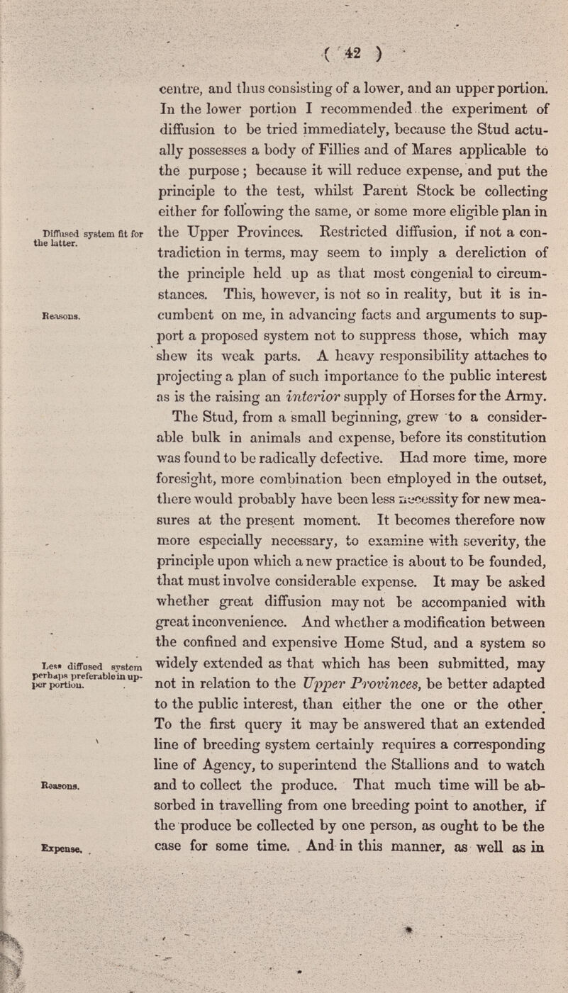 - ('« ) DifTiised system fit for tbe latter. Reasons. centre, and thus consisting of a lower, and an upper portion! In the lower portion I recommended the experiment of diffusion to be tried immediately, because the Stud actu¬ ally possesses a body of Fillies and of Mares аррБсаЫе to thé purpose ; because it will reduce expense, and put the principle to the test, whilst Parent Stock be collecting either for following the same, or some more eligible plan in the Upper Provinces. Restricted diffusion, if not a con¬ tradiction in terms, may seem to imply a dereliction of the principle held up as that most congenial to circum¬ stances. This, however, is not so in reality, but it is in¬ cumbent on me, in advancing facts and arguments to sup¬ port a proposed system not to suppress those, which may shew its луеак parts. A heavy responsibility attaches to projecting a plan of such importance to the public interest as is the raising an interior supply of Horses for the Army. The Stud, from a small beginning, grew to a consider¬ able bulk in animals and expense, before its constitution was found to be radically defective. Had more time, more foresight, more combination been etnployed in the outset, there would probably have been less ü-ecossity for new mea¬ sures at the present moment. It becomes therefore now more especially necessary, to examine with severity, the principle upon which a new practice is about to be founded, that must involve considerable expense. It may be asked whether great diffusion may not be accompanied with great inconvenience. And whether a modification between the confined and expensive Home Stud, and a system so Les« diffuRed system widely extended as that which has been submitted, may not in relation to the Upioer Provinces, be better adapted to the public interest, than either the one or the other To the first query it may be answered that an extended line of breeding system certainly requires a corresponding line of Agency, to superintend the Stallions and to watch and to collect the produce. That much time will be ab¬ sorbed in travelling from one breeding point to another, if the produce be collected by one person, as ought to be the Expense. case for some time. , And in this manner, as well as iu perbajis preferable in up- ixjr portion. Reasons. & T? ■- N