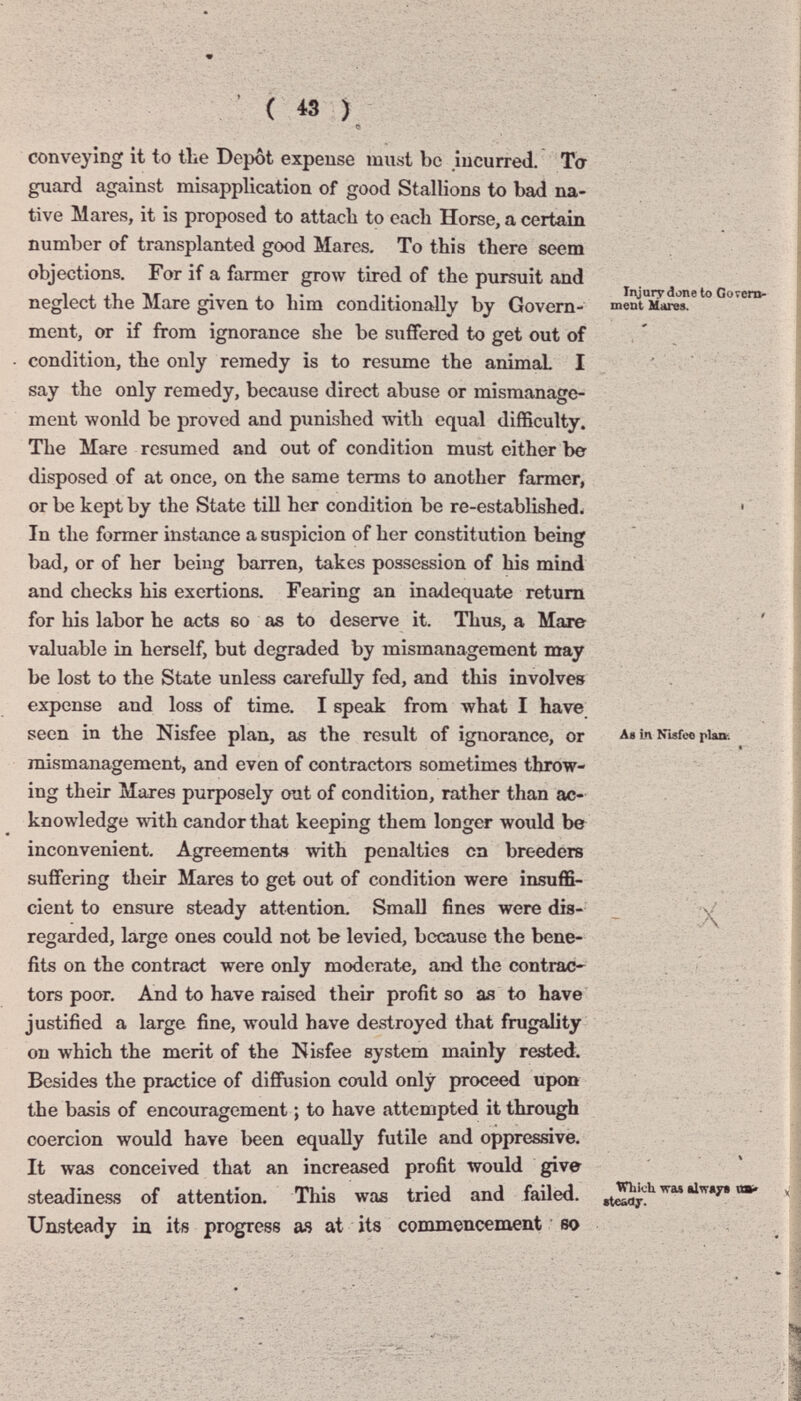 ( 43 ) conveying it to the Depot expense must be incurred. Ta guard against misapplication of good Stallions to bad na¬ tive Mares, it is proposed to attacli to each Horse, a certain number of transplanted good Marcs. To this there seem objections. For if a farmer grow tired of the pursuit and neglect the Mare given to him conditionally by Govern¬ ment, or if from ignorance she be suffered to get out of condition, the only remedy is to resume the animal I say the only remedy, because direct abuse or mismanage¬ ment wonld be proved and punished with equal difficulty. The Mare resumed and out of condition must either be disposed of at once, on the same terms to another farmer, or be kept by the State till her condition be re-established^ In the former instance a suspicion of her constitution being bad, or of her being barren, takes possession of his mind and checks his exertions. Fearing an inadequate return for his labor he acts во as to deserve it. Thus, a Mare valuable in herself, but degraded by mismanagement may be lost to the State unless carefully fed, and this involves expense and loss of time. I speak from -what I have_ seen in the Nisfee plan, as the result of ignorance, or mismanagement, and even of contractors sometimes throw¬ ing their Mares purposely out of condition, rather than ac¬ knowledge with candor that keeping them longer would be inconvenient. Agreements with penalties on breeders suffering their Mares to get out of condition were insuffi¬ cient to ensure steady attention. Small fines were dis¬ regarded, large ones could not be levied, because the bene¬ fits on the contract were only moderate, and the contrae^ tors poor. And to have raised their profit so as to have justified a large fine, Avould have destroyed that frugality on which the merit of the Nisfee system mainly rested. Besides the practice of diffusion could only proceed upon the basis of encouragement ; to have attempted it through coercion would have been equally futile and oppressive. It was conceived that an increased profit would give steadiness of attention. This was tried and failed. Unsteady in its progress as at its commencement so Injury done to Gorem- ment Mares. A* Ln Nisfee plaiK x Which wa* «Iwây» «В' (teadr.