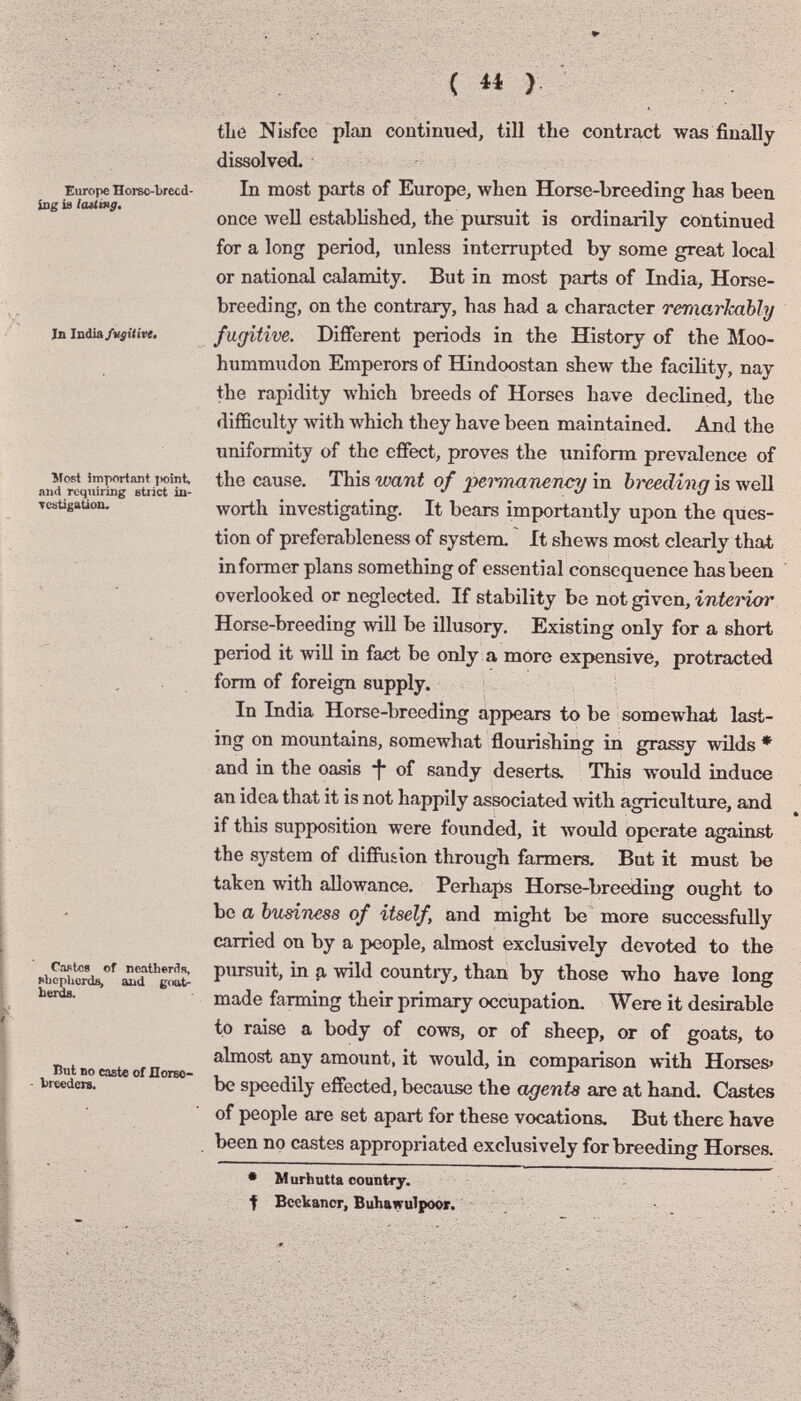 Europe Horec-brecd- iug is laUmg, Jn India/v^ttive. Most important jioint, and requiring strict in- Tcstigation. Caotce of neatherilfi, sLepUords, and goat- berds. But no caste of ilorso- Vrecdcrs. tLe Nisfce plan continued, till the contract was finally dissolved. In most parts of Europe, when Horse-breeding has been once well estabhshed, the pursuit is ordinarily continued for a long period, unless interrupted by some great local or national calamity. But in most parts of India, Horse- breeding, on the contrary, has had a character remarkably fugitive. Different periods in the Hastory of the Moo- hummudon Emperors of Hindoostan shew the facility, nay the rapidity which breeds of Horses have declined, the difficulty Avith Avhich they have been maintained. And the uniformity of the effect, proves the uniform prevalence of the cause. This want of pet^anency in breeding is well лvoгth investigating. It bears importantly upon the ques¬ tion of preferableness of system. It shews most clearly that informer plans something of essential consequence has been overlooked or neglected. If stability be not given, interior Horse-breeding will be illusory. Existing only for a short period it will in fact be only a more expensive, protracted form of foreign supply. In India Horse-breeding appears to be somewhat last¬ ing on mountains, somewhat flourishing in grassy wüds * and in the oasis *!• of sandy deserts. This would induce an idea that it is not happily associated Avith agriculture, and if this supposition were founded, it would operate against the sj'stem of diffu&ion through farmers. But it must be taken with allowance. Perhaps Horse-breeding ought to be a business of itself, and might be more successfully carried on by a people, almost exclusively devoted to the pursuit, in p, wild countiy, than by those who have long made farming their primary occupation. Were it desirable to raise a body of cows, or of sheep, or of goats, to almost any amount, it would, in comparison with Horses' be speedily effected, because the agents are at hand. Castes of people are set apart for these vocations. But there have been no castes appropriated exclusively for breeding Horses. • M urhutta country. f Bcelcancr, Buhawulpoor. -