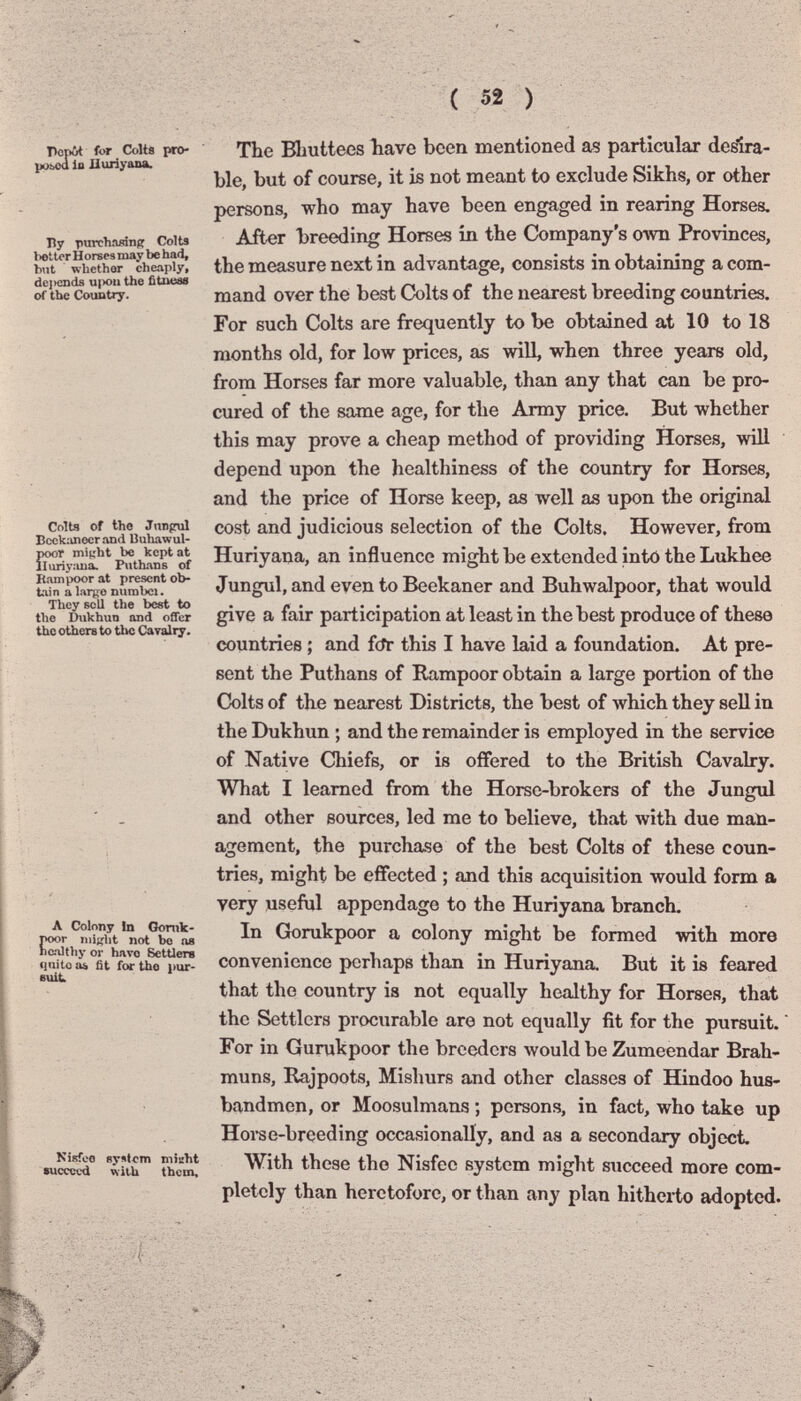 ( 52 ) Popòt for Colts рто- pübcd io Huríyana. Ну purchîudnff Colts belter H orses may be had, but whether cheaply, depends u|x>u the fìtueae of the Country. Colts of tho Jnnprul Boekimoer and Biihawul- poor mi^ht be kept at iluriy:uia. Puthans of ptampoor at present ob¬ tain a l.tríío nurabci. They sell the best to the Dukhun and offer the others to the Cavalry. Л Colony Jn Gonik- ТЮОГ miKht not bo ne ne^tliy or Ьато Settlers cjuite a& fit for tho pur¬ suit. Nisfeo system miEht succeed with them. The Bliuttees bave been mentioned as particular desira¬ ble, but of course, it is not meant to exclude Sikhs, or other persons, who may have been engaged in rearing Horses. After breeding Horses in the Company's own Provinces, the measure next in advantage, consists in obtaining a com¬ mand over the best Colts of the nearest breeding countries. For such Colts are frequently to be obtained at 10 to 18 months old, for low prices, as will, when three years old, from Horses far more valuable, than any that can be pro¬ cured of the same age, for the Army price. But whether this may prove a cheap method of providing Horses, will depend upon the healthiness of the country for Horses, and the price of Horse keep, as well as upon the original cost and judicious selection of the Colts. However, from Huriyana, an influence might be extended into the Lukhee Jungul, and even to Beekaner and Buhwalpoor, that would give a fair participation at least in the best produce of these countries ; and fcTr this I have laid a foundation. At pre¬ sent the Puthans of Rampoor obtain a large portion of the Colts of the nearest Districts, the best of which they sell in the Dukhun ; and the remainder is employed in the service of Native Chiefs, or is offered to the British Cavalry. What I learned from the Horse-brokers of the Jungul and other sources, led me to believe, that with due man¬ agement, the purchase of the best Colts of these coun¬ tries, might be effected ; and this acquisition would form a yery useful appendage to the Huriyana branch. In Gorukpoor a colony might be formed with more convenience perhaps than in Huriyana. But it is feared that the country is not equally healthy for Horses, that the Settlers procurable are not equally fit for the pursuit.  For in Gurukpoor the breeders would be Zumeendar Brah- muns, Rajpoots, Mishurs and other classes of Hindoo hus¬ bandmen, or Moosulmans ; persons, in fact, who take up Horse-breeding occasionally, and aa a secondary object. With these the Nisfee system might succeed more com¬ pletely than heretofore, or than any plan hitherto adopted.