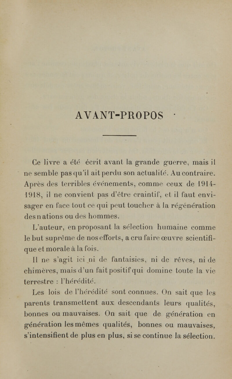 AVANT-PROPOS Ce livre a été écrit avant la g-rande g'uerre, mais il ne semble pas qu'il ait perdu son actualité. Au contraire. Ap rès des terribles événements, comme ceux de 1914- 1918, il ne convient pas d'être craintif, et il faut envi- sag'er en face tout ce qui peut toucher à la rég-énération des nations ou des hommes. L'auteur, en proposant la sélection humaine comme le but suprême de nos eiîorts, a cru faire œuA^re scientifi¬ que et morale à la fois. Il ne s'ag-it ici _^ni de fantaisies, ni de rêves, ni de chimères, mais d'un fait positif qui domine toute la vie terrestre : l'hérédité. Les lois de l'hérédité sont connues. On sait que les parents transmettent aux descendants leurs quahtés, bonnes ou mauvaises. On sait que de g-énération en g-énération les mêmes qualités, bonnes ou mauvaises, s'intensifient de plus en plus, si se continue la sélection.