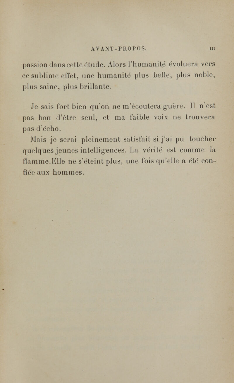 AVANT-PROPOS. m passion dans cette étude. Alors l'humanité évoluera vers ce sublime effet, une humanité plus belle, plus noble, plus saine, plus brillante. Je sais fort bien qu'on ne m'écoutera g^uère. Il n'est pas bon d'être seul, et ma faible voix ne trouvera pas d'écho. iMais je serai pleinement satisfait si j'ai pu toucher quelques jeunes intellig-ences. La vérité est comme la ilamme.Elle ne s'éteint plus, une fois qu'elle a été con¬ fiée aux hommes.