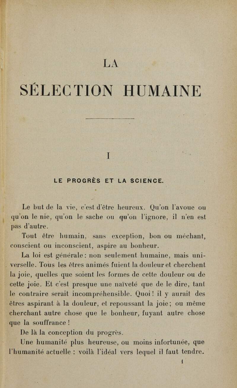 LA SÉLECTION HUMAINE LE PROGRÈS ET LA SCIENCE. Le but de la лме, c'est d'être heureux. Qu'on l'avoue ou qu'on le nie, qu'on le sache ou qu'on l'ignore, il n'en est pas d'autre. Tout être humain, sans exception, bon ou méchant, conscient ou inconscient, aspire au bonheur. La loi est générale: non seulement humaine, mais uni¬ verselle. Tous les êtres animés fuient la douleur et cherchent la joie, quelles que soient les formes de cette douleur ou de cette joie. Et c'est presque une naïveté que de le dire, tant le contraire serait incompréhensible. Quoi ! il y aurait des êtres aspirant à la douleur, et repoussant la joie; ou même cherchant autre chose que le bonheur, fuyant autre chose que la souffrance ! De là la conception du progrès. Une humanité plus heureuse, ou moins infortunée, que l'humanité actuelle : voilà l'idéal vers lequel il faut tendre- 1