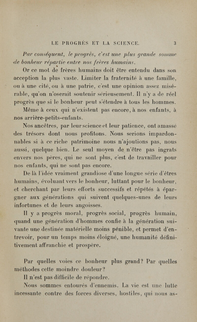 LE PROGRÈS ET LA SCIENCE. 3 Par conséquent, le pi'ogrès, c'est une plus grande somme <le bonheur répartie entre nos frères humains. Or ce mot de frères humains doit être entendu dans son acception la plus vaste. Limiter la fraternité à une famille, ou à une cité, ou à une patrie, c'est une opinion assez misé¬ rable, qu'on n'oserait soutenir sérieusement. Il n'y a de réel progrès que si le bonheur peut s'étendre à tous les hommes. Même à ceux qui n'existent pas encore, à nos enfants, à nos arrière-petits-enfants. Nos ancêtres, par leur science et leur patience, ont amassé lies trésors dont nous profitons. Nous serions impardon¬ nables si à ce riche patrimoine nous n'ajoutions pas, nous aussi, quelque bien. Le seul moyen de n'être pas ingrats envers nos pères, qui ne sont plus, c'est de travailler pour nos enfants, qui ne sont pas encore. De là ridée vraiment grandiose d'une longue série d'êtres humains, évoluant vers le bonheur, luttant pour le bonheur, et cherchant par leurs eil'orts successifs et répétés à épar¬ gner aux générations qui suivent quelques-unes de leurs infortunes et de leurs angoisses. Il y a progrès moral, progrès social, progrès humain, quand une génération d'hommes confie à la génération sui¬ vante une destinée matérielle moins pénible, et permet d'en¬ trevoir, pour un temps moins éloigné, une humanité défini¬ tivement affranchie et prospère. Par quelles voies ce bonheur plus grand? Par quelles méthodes cette moindre douleur? Il n'est pas difficile de répondre. Nous sommes entourés d'ennemis. La vie est une lutte incessante contre des forces diverses, hostiles, qui nous as-