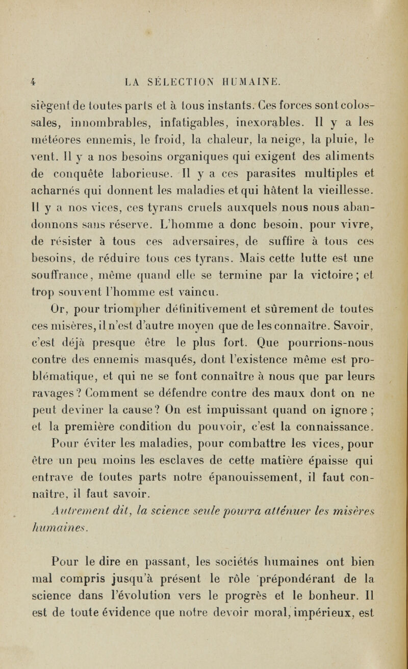 4 LA SÉLECTION HUMAINE. siègent de toutes paris et à tous instants. Ces forces sont colos¬ sales, innombrables, infatigables, inexorables. Il y a les météores ennemis, le froid, la chaleur, la neige, la pluie, le A'ent. 11 y a nos besoins organiques qui exigent des aliments de conquête laborieuse. Il y a ces parasites multiples et acharnés qui donnent les maladies et qui hâtent la vieillesse. Il y a nos vices, ces tyrans cruels auxquels nous nous aban¬ donnons sans réserve. L'homme a donc besoin, pour \ávre^ de résister à tous ces adversaires, de suffire à tous ces besoins, de réduire tous ces tyrans. Mais cette lutte est une souffrance, même quand elle se termine par la victoire; et trop souvent l'homme est Amainen. Or, pour triompher définitivement et sûrement de toutes ces misères, il n'est d'autre moyen que de les connaître. Savoir, c'est déjà presque être le plus fort. Que pourrions-nous contre des ennemis masqués, dont l'existence même est pro¬ blématique, et qui ne se font connaître à nous que par leurs ravages ? Comment se défendre contre des maux dont on ne peut deAÎner la cause? On est impuissant quand on ignore ; et la première condition du pouvoir, c'est la connaissance. Pour éviter les maladies, pour combattre les vices, pour être un peu moins les esclaves de cette matière épaisse qui entrave de toutes parts notre épanouissement, il faut con¬ naître, il faut savoir. Aittrcment dit, la science seule 'pourra atténuer les misères humaines. Pour le dire en passant, les sociétés humaines ont bien mal compris jusqu'à présent le rôle prépondérant de la science dans l'évolution vers le progrès et le bonheur. Il est de toute éA^idence que notre devoir moral, impérieux, est