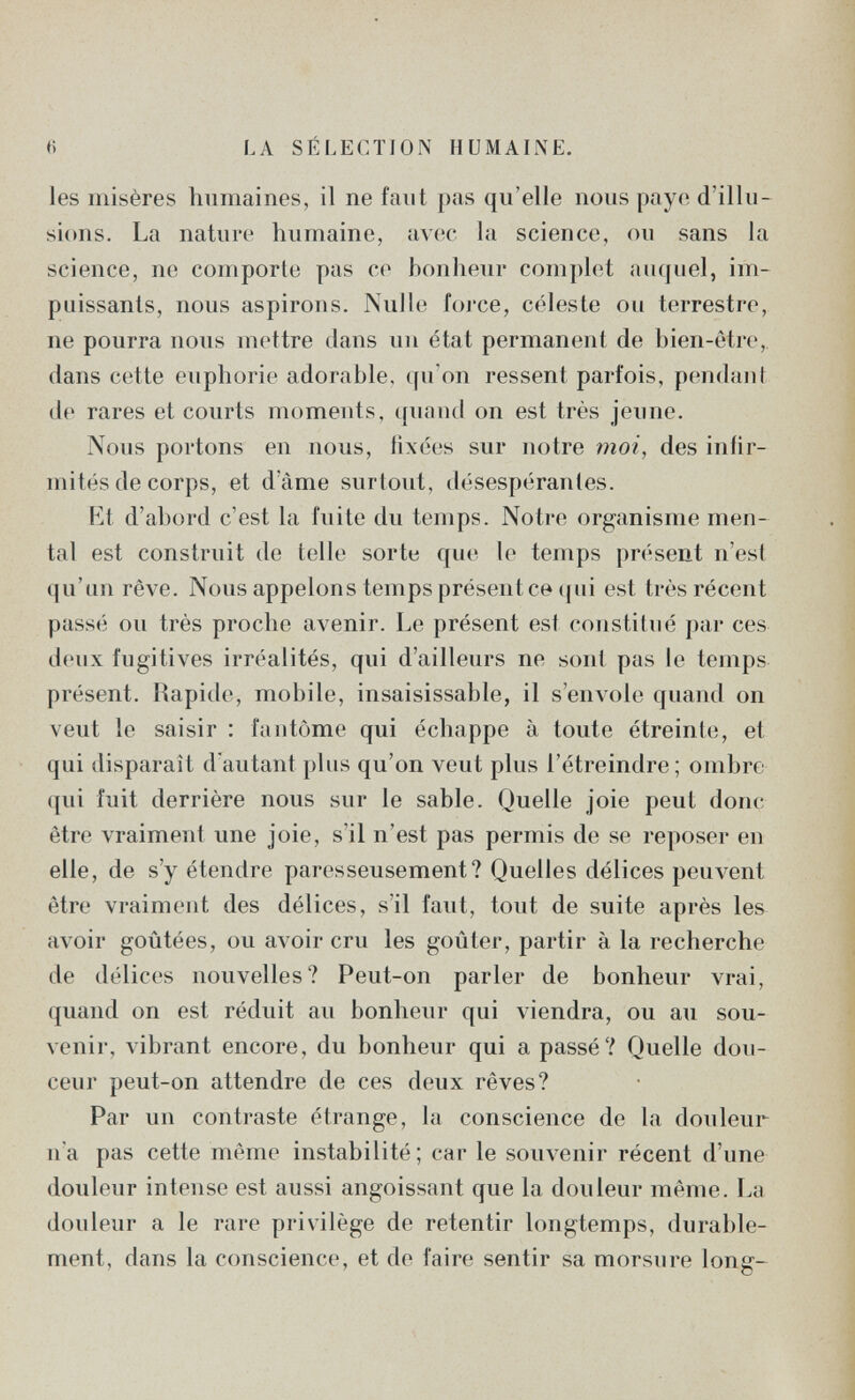 e LA SÉLECTION HUMAINE. les misères humaines, il ne faut pas qu'elle nous paye d'illu¬ sions. La nature humaine, avec la science, ou sans la science, ne comporte pas ce bonheur complet auquel, im¬ puissants, nous aspirons. Nulle foi'ce, céleste ou terrestre, ne pourra nous mettre dans un état permanent de bien-être, dans cette euphorie adorable, qu'on ressent parfois, pendant de rares et courts moments, quanti on est très jeune. Nous portons en nous, fixées sur notre шог, des infir¬ mités de corps, et d'âme surtout, désespérantes. Kt d'abord c'est la fuite du temps. Notre organisme men¬ tal est construit de telle sorte que le temps présent n'est qu'un rêve. Nous appelons temps présentée (|ui est très récent passé ou très proche avenir. Le présent est constitué par ces d(uix fugitives irréalités, qui d'ailleurs ne sont pas le temps présent. Rapide, mobile, insaisissable, il s'envole quand on veut le saisir : fantôme qui échappe à toute étreinte, et qui disparaît d'autant plus qu'on veut plus l'étreindre; ombre qui fuit derrière nous sur le sable. Quelle joie peut donc être vraiment une joie, s'il n'est pas permis de se reposer en elle, de s'y étendre paresseusement? Quelles délices peuvent être vraiment des délices, s'il faut, tout de suite après les avoir goûtées, ou avoir cru les goûter, partir à la recherche de délices nouvelles? Peut-on parler de bonheur vrai, quand on est réduit au bonheur qui viendra, ou au sou¬ venir, vibrant encore, du bonheur qui a passé? Quelle dou¬ ceur peut-on attendre de ces deux rêves? Par un contraste étrange, la conscience de la douleur na pas cette même instabilité; car le souvenir récent d'une douleur intense est aussi angoissant que la douleur même. La douleur a le rare privilège de retentir longtemps, durable¬ ment, dans la conscience, et de faire sentir sa morsure long-